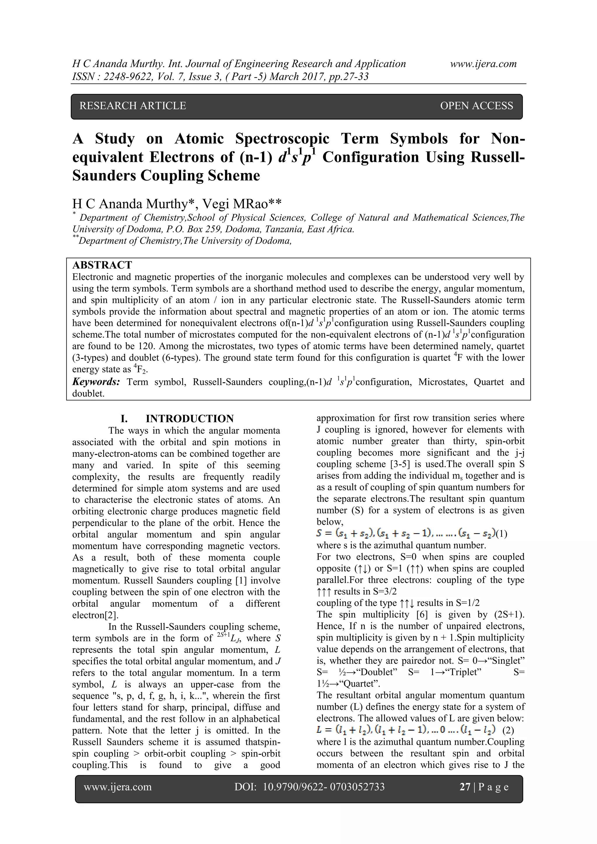 H C Ananda Murthy. Int. Journal of Engineering Research and Application www.ijera.com
ISSN : 2248-9622, Vol. 7, Issue 3, ( Part -5) March 2017, pp.27-33
www.ijera.com DOI: 10.9790/9622- 0703052733 27 | P a g e
A Study on Atomic Spectroscopic Term Symbols for Non-
equivalent Electrons of (n-1) d1
s1
p1
Configuration Using Russell-
Saunders Coupling Scheme
H C Ananda Murthy*, Vegi MRao**
*
Department of Chemistry,School of Physical Sciences, College of Natural and Mathematical Sciences,The
University of Dodoma, P.O. Box 259, Dodoma, Tanzania, East Africa.
**
Department of Chemistry,The University of Dodoma,
ABSTRACT
Electronic and magnetic properties of the inorganic molecules and complexes can be understood very well by
using the term symbols. Term symbols are a shorthand method used to describe the energy, angular momentum,
and spin multiplicity of an atom / ion in any particular electronic state. The Russell-Saunders atomic term
symbols provide the information about spectral and magnetic properties of an atom or ion. The atomic terms
have been determined for nonequivalent electrons of(n-1)d 1
s1
p1
configuration using Russell-Saunders coupling
scheme.The total number of microstates computed for the non-equivalent electrons of (n-1)d 1
s1
p1
configuration
are found to be 120. Among the microstates, two types of atomic terms have been determined namely, quartet
(3-types) and doublet (6-types). The ground state term found for this configuration is quartet 4
F with the lower
energy state as 4
F2.
Keywords: Term symbol, Russell-Saunders coupling,(n-1)d 1
s1
p1
configuration, Microstates, Quartet and
doublet.
I. INTRODUCTION
The ways in which the angular momenta
associated with the orbital and spin motions in
many-electron-atoms can be combined together are
many and varied. In spite of this seeming
complexity, the results are frequently readily
determined for simple atom systems and are used
to characterise the electronic states of atoms. An
orbiting electronic charge produces magnetic field
perpendicular to the plane of the orbit. Hence the
orbital angular momentum and spin angular
momentum have corresponding magnetic vectors.
As a result, both of these momenta couple
magnetically to give rise to total orbital angular
momentum. Russell Saunders coupling [1] involve
coupling between the spin of one electron with the
orbital angular momentum of a different
electron[2].
In the Russell-Saunders coupling scheme,
term symbols are in the form of 2S+1
LJ, where S
represents the total spin angular momentum, L
specifies the total orbital angular momentum, and J
refers to the total angular momentum. In a term
symbol, L is always an upper-case from the
sequence "s, p, d, f, g, h, i, k...", wherein the first
four letters stand for sharp, principal, diffuse and
fundamental, and the rest follow in an alphabetical
pattern. Note that the letter j is omitted. In the
Russell Saunders scheme it is assumed thatspin-
spin coupling > orbit-orbit coupling > spin-orbit
coupling.This is found to give a good
approximation for first row transition series where
J coupling is ignored, however for elements with
atomic number greater than thirty, spin-orbit
coupling becomes more significant and the j-j
coupling scheme [3-5] is used.The overall spin S
arises from adding the individual ms together and is
as a result of coupling of spin quantum numbers for
the separate electrons.The resultant spin quantum
number (S) for a system of electrons is as given
below,
(1)
where s is the azimuthal quantum number.
For two electrons, S=0 when spins are coupled
opposite (↑↓) or S=1 (↑↑) when spins are coupled
parallel.For three electrons: coupling of the type
↑↑↑ results in S=3/2
coupling of the type ↑↑↓ results in S=1/2
The spin multiplicity [6] is given by (2S+1).
Hence, If n is the number of unpaired electrons,
spin multiplicity is given by n + 1.Spin multiplicity
value depends on the arrangement of electrons, that
is, whether they are pairedor not. S= 0→“Singlet”
S= ½→“Doublet” S= 1→“Triplet” S=
1½→“Quartet”.
The resultant orbital angular momentum quantum
number (L) defines the energy state for a system of
electrons. The allowed values of L are given below:
(2)
where l is the azimuthal quantum number.Coupling
occurs between the resultant spin and orbital
momenta of an electron which gives rise to J the
RESEARCH ARTICLE OPEN ACCESS
 