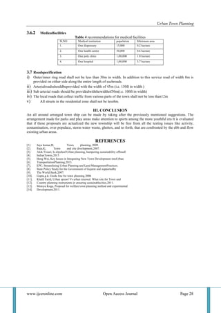 Urban Town Planning
www.ijceronline.com Open Access Journal Page 28
3.6.2 Medicalfacilities
Table 4 recommendations for medical facilities
Sl.NO Medical institution population Minimum area
1. One dispensary 15,000 0.2 hectare
2. One health centre 50,000 0.6 hectare
3. One poly clinic 1,00,000 1.0 hectare
4. One hospital 1,00,000 3.7 hectare
3.7 Roadspecification
i) Outer/inner ring road shall not be less than 30m in width. In addition to this service road of width 8m is
provided on either side along the entire length of suchroads.
ii) Arterialroadsshouldbeprovided with the width of 45m (i.e. 150ft in width )
iii) Sub arterial roads should be providedwiththewidthof30m(i.e. 100ft in width)
iv) The local roads that collect traffic from various parts of the town shall not be less than12m
v) All streets in the residential zone shall not be less8m.
III. CONCLUSION
An all around arranged town ship can be made by taking after the previously mentioned suggestions. The
arrangement made for parks and play areas make attention to sports among the more youthful era It is evaluated
that if these proposals are actualized the new township will be free from all the testing issues like activity,
contamination, over populace, storm water waste, ghettos, and so forth, that are confronted by the ebb and flow
existing urban areas.
REFERENCES
[1]. Jaya kumar,R; Town planning, 2009.
[2]. Raju,K; Town and city development,2007.
[3]. Alok Tiwari, Is slipshod Urban planning, hampering sustainability ofSmall
[4]. IndianTowns,2015
[5]. Heng Wei, Key Issues in Integrating New Town Development intoUrban
[6]. TransportationPlanning,2013.
[7]. EPC. Streamlining Urban Planning and Land ManagementPractices.
[8]. State Policy Study for the Government of Gujarat and supportedby
[9]. The World Bank.2007.
[10]. Gupta,g.k; Guide line for town planning.2006
[11]. Khalil Farid, Urban sprawl Vs urban renewal: What role for Town and
[12]. Country planning instruments in ensuring sustainablecities,2011.
[13]. Motoya Koga, Proposal for welfare town planning method and experimental
[14]. Development,2011.
 