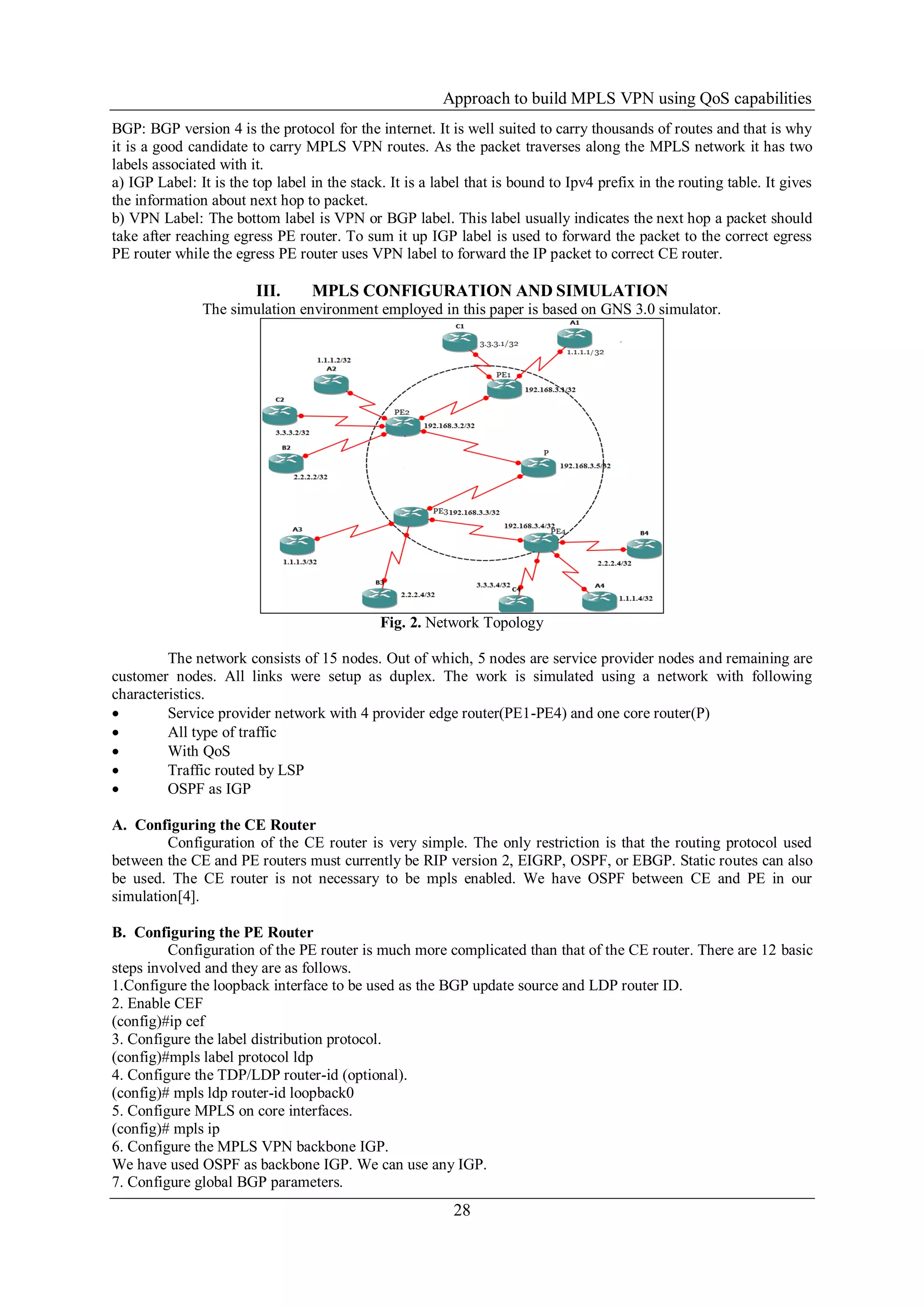 Approach to build MPLS VPN using QoS capabilities
28
BGP: BGP version 4 is the protocol for the internet. It is well suited to carry thousands of routes and that is why
it is a good candidate to carry MPLS VPN routes. As the packet traverses along the MPLS network it has two
labels associated with it.
a) IGP Label: It is the top label in the stack. It is a label that is bound to Ipv4 prefix in the routing table. It gives
the information about next hop to packet.
b) VPN Label: The bottom label is VPN or BGP label. This label usually indicates the next hop a packet should
take after reaching egress PE router. To sum it up IGP label is used to forward the packet to the correct egress
PE router while the egress PE router uses VPN label to forward the IP packet to correct CE router.
III. MPLS CONFIGURATION AND SIMULATION
The simulation environment employed in this paper is based on GNS 3.0 simulator.
Fig. 2. Network Topology
The network consists of 15 nodes. Out of which, 5 nodes are service provider nodes and remaining are
customer nodes. All links were setup as duplex. The work is simulated using a network with following
characteristics.
 Service provider network with 4 provider edge router(PE1-PE4) and one core router(P)
 All type of traffic
 With QoS
 Traffic routed by LSP
 OSPF as IGP
A. Configuring the CE Router
Configuration of the CE router is very simple. The only restriction is that the routing protocol used
between the CE and PE routers must currently be RIP version 2, EIGRP, OSPF, or EBGP. Static routes can also
be used. The CE router is not necessary to be mpls enabled. We have OSPF between CE and PE in our
simulation[4].
B. Configuring the PE Router
Configuration of the PE router is much more complicated than that of the CE router. There are 12 basic
steps involved and they are as follows.
1.Configure the loopback interface to be used as the BGP update source and LDP router ID.
2. Enable CEF
(config)#ip cef
3. Configure the label distribution protocol.
(config)#mpls label protocol ldp
4. Configure the TDP/LDP router-id (optional).
(config)# mpls ldp router-id loopback0
5. Configure MPLS on core interfaces.
(config)# mpls ip
6. Configure the MPLS VPN backbone IGP.
We have used OSPF as backbone IGP. We can use any IGP.
7. Configure global BGP parameters.
 