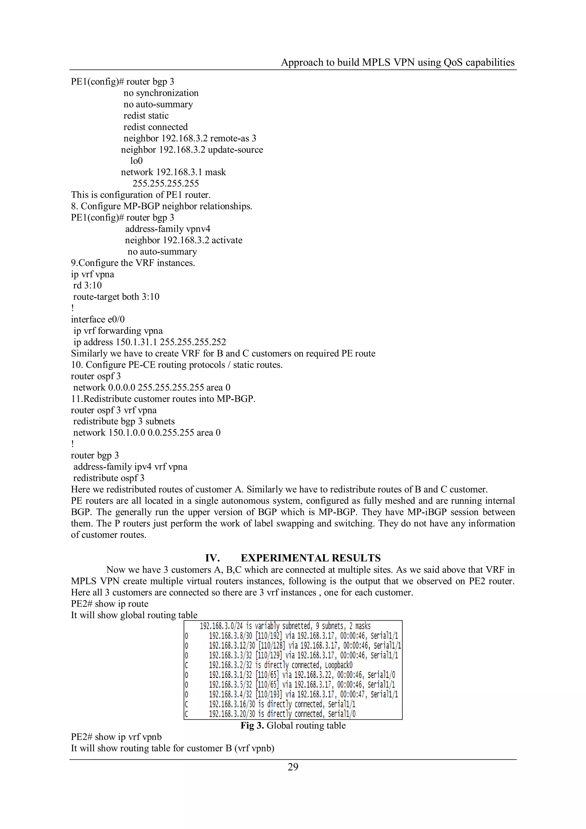Approach to build MPLS VPN using QoS capabilities
29
PE1(config)# router bgp 3
no synchronization
no auto-summary
redist static
redist connected
neighbor 192.168.3.2 remote-as 3
neighbor 192.168.3.2 update-source
lo0
network 192.168.3.1 mask
255.255.255.255
This is configuration of PE1 router.
8. Configure MP-BGP neighbor relationships.
PE1(config)# router bgp 3
address-family vpnv4
neighbor 192.168.3.2 activate
no auto-summary
9.Configure the VRF instances.
ip vrf vpna
rd 3:10
route-target both 3:10
!
interface e0/0
ip vrf forwarding vpna
ip address 150.1.31.1 255.255.255.252
Similarly we have to create VRF for B and C customers on required PE route
10. Configure PE-CE routing protocols / static routes.
router ospf 3
network 0.0.0.0 255.255.255.255 area 0
11.Redistribute customer routes into MP-BGP.
router ospf 3 vrf vpna
redistribute bgp 3 subnets
network 150.1.0.0 0.0.255.255 area 0
!
router bgp 3
address-family ipv4 vrf vpna
redistribute ospf 3
Here we redistributed routes of customer A. Similarly we have to redistribute routes of B and C customer.
PE routers are all located in a single autonomous system, configured as fully meshed and are running internal
BGP. The generally run the upper version of BGP which is MP-BGP. They have MP-iBGP session between
them. The P routers just perform the work of label swapping and switching. They do not have any information
of customer routes.
IV. EXPERIMENTAL RESULTS
Now we have 3 customers A, B,C which are connected at multiple sites. As we said above that VRF in
MPLS VPN create multiple virtual routers instances, following is the output that we observed on PE2 router.
Here all 3 customers are connected so there are 3 vrf instances , one for each customer.
PE2# show ip route
It will show global routing table
Fig 3. Global routing table
PE2# show ip vrf vpnb
It will show routing table for customer B (vrf vpnb)
 