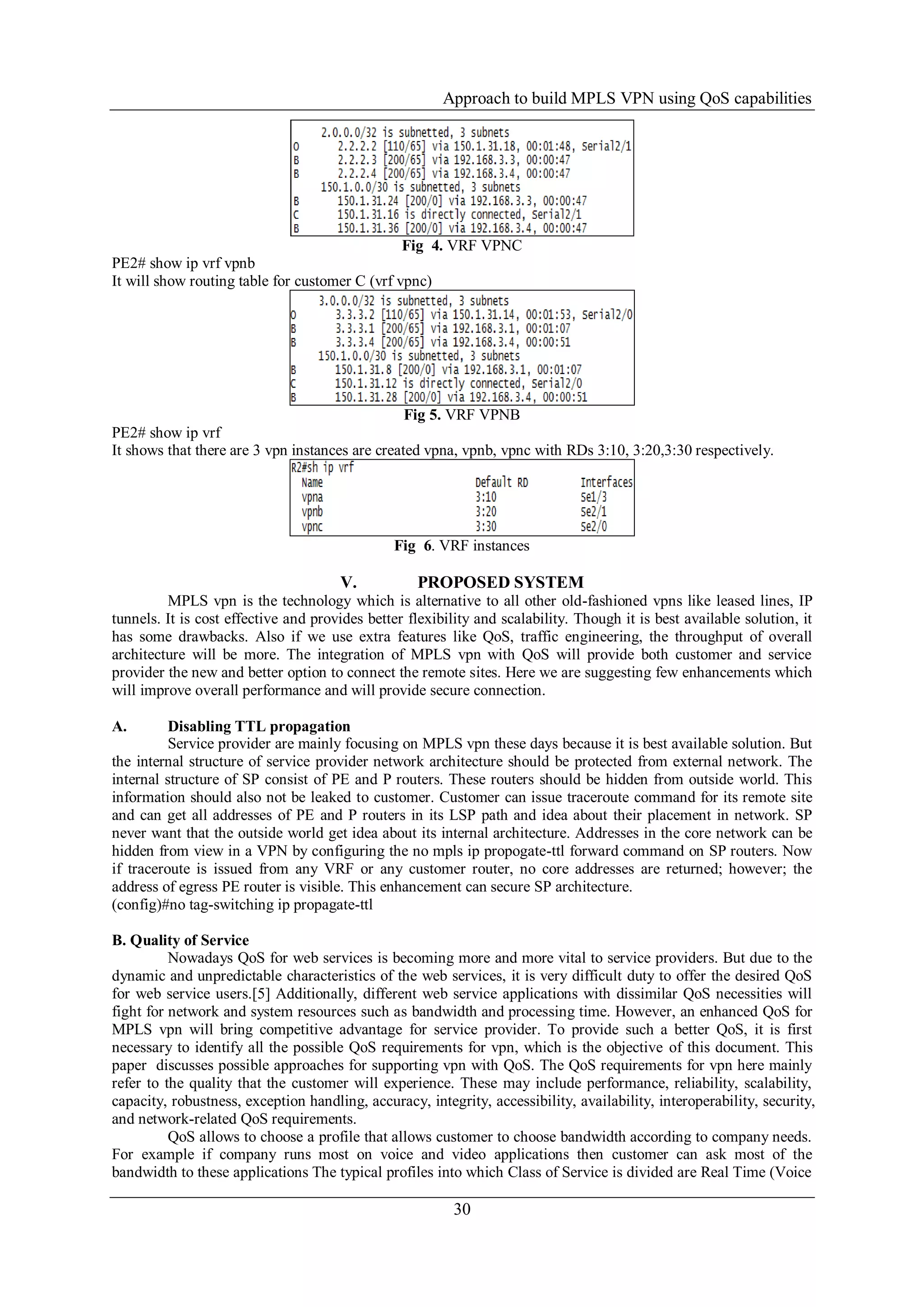 Approach to build MPLS VPN using QoS capabilities
30
Fig 4. VRF VPNC
PE2# show ip vrf vpnb
It will show routing table for customer C (vrf vpnc)
Fig 5. VRF VPNB
PE2# show ip vrf
It shows that there are 3 vpn instances are created vpna, vpnb, vpnc with RDs 3:10, 3:20,3:30 respectively.
Fig 6. VRF instances
V. PROPOSED SYSTEM
MPLS vpn is the technology which is alternative to all other old-fashioned vpns like leased lines, IP
tunnels. It is cost effective and provides better flexibility and scalability. Though it is best available solution, it
has some drawbacks. Also if we use extra features like QoS, traffic engineering, the throughput of overall
architecture will be more. The integration of MPLS vpn with QoS will provide both customer and service
provider the new and better option to connect the remote sites. Here we are suggesting few enhancements which
will improve overall performance and will provide secure connection.
A. Disabling TTL propagation
Service provider are mainly focusing on MPLS vpn these days because it is best available solution. But
the internal structure of service provider network architecture should be protected from external network. The
internal structure of SP consist of PE and P routers. These routers should be hidden from outside world. This
information should also not be leaked to customer. Customer can issue traceroute command for its remote site
and can get all addresses of PE and P routers in its LSP path and idea about their placement in network. SP
never want that the outside world get idea about its internal architecture. Addresses in the core network can be
hidden from view in a VPN by configuring the no mpls ip propogate-ttl forward command on SP routers. Now
if traceroute is issued from any VRF or any customer router, no core addresses are returned; however; the
address of egress PE router is visible. This enhancement can secure SP architecture.
(config)#no tag-switching ip propagate-ttl
B. Quality of Service
Nowadays QoS for web services is becoming more and more vital to service providers. But due to the
dynamic and unpredictable characteristics of the web services, it is very difficult duty to offer the desired QoS
for web service users.[5] Additionally, different web service applications with dissimilar QoS necessities will
fight for network and system resources such as bandwidth and processing time. However, an enhanced QoS for
MPLS vpn will bring competitive advantage for service provider. To provide such a better QoS, it is first
necessary to identify all the possible QoS requirements for vpn, which is the objective of this document. This
paper discusses possible approaches for supporting vpn with QoS. The QoS requirements for vpn here mainly
refer to the quality that the customer will experience. These may include performance, reliability, scalability,
capacity, robustness, exception handling, accuracy, integrity, accessibility, availability, interoperability, security,
and network-related QoS requirements.
QoS allows to choose a profile that allows customer to choose bandwidth according to company needs.
For example if company runs most on voice and video applications then customer can ask most of the
bandwidth to these applications The typical profiles into which Class of Service is divided are Real Time (Voice
 