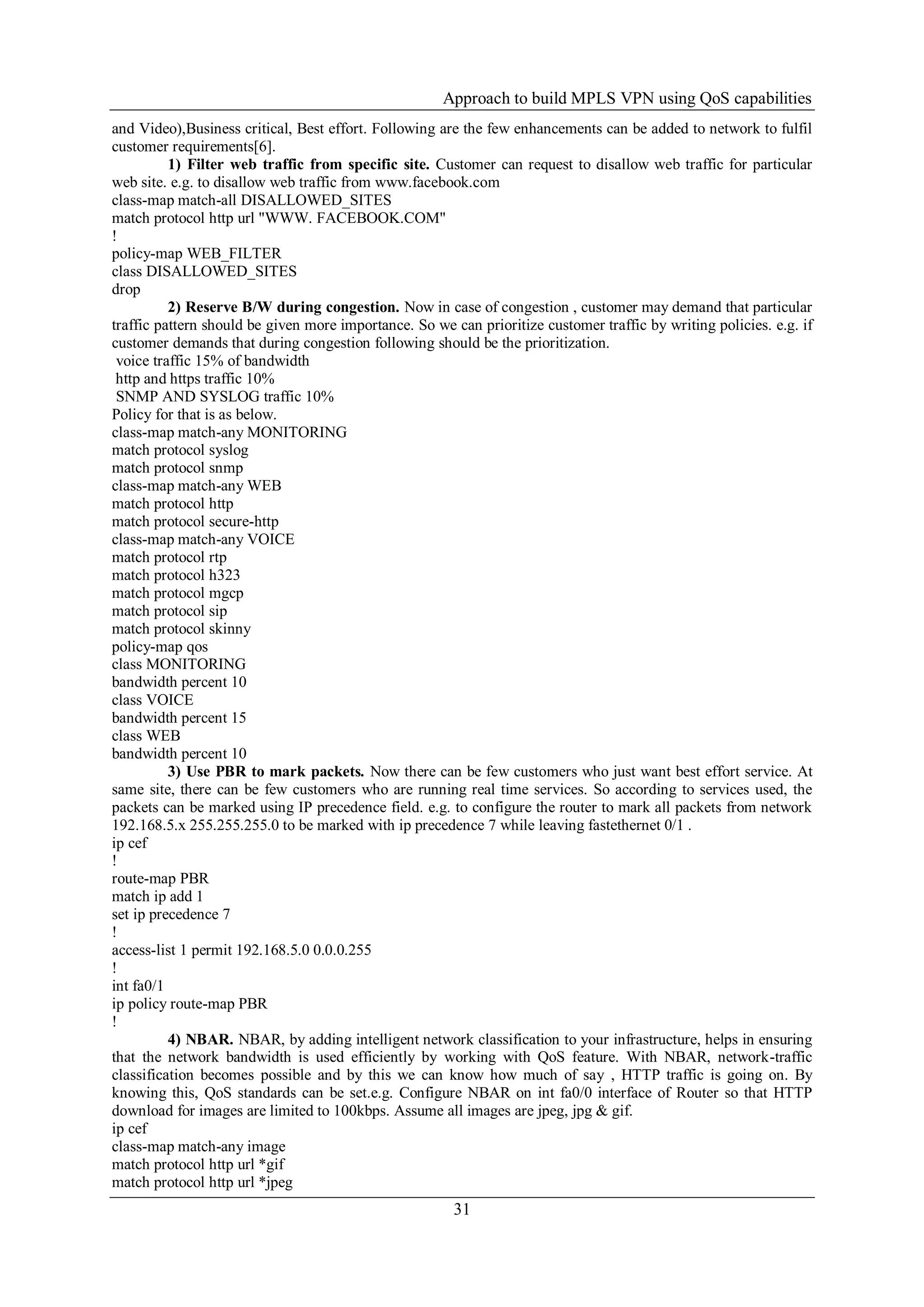 Approach to build MPLS VPN using QoS capabilities
31
and Video),Business critical, Best effort. Following are the few enhancements can be added to network to fulfil
customer requirements[6].
1) Filter web traffic from specific site. Customer can request to disallow web traffic for particular
web site. e.g. to disallow web traffic from www.facebook.com
class-map match-all DISALLOWED_SITES
match protocol http url "WWW. FACEBOOK.COM"
!
policy-map WEB_FILTER
class DISALLOWED_SITES
drop
2) Reserve B/W during congestion. Now in case of congestion , customer may demand that particular
traffic pattern should be given more importance. So we can prioritize customer traffic by writing policies. e.g. if
customer demands that during congestion following should be the prioritization.
voice traffic 15% of bandwidth
http and https traffic 10%
SNMP AND SYSLOG traffic 10%
Policy for that is as below.
class-map match-any MONITORING
match protocol syslog
match protocol snmp
class-map match-any WEB
match protocol http
match protocol secure-http
class-map match-any VOICE
match protocol rtp
match protocol h323
match protocol mgcp
match protocol sip
match protocol skinny
policy-map qos
class MONITORING
bandwidth percent 10
class VOICE
bandwidth percent 15
class WEB
bandwidth percent 10
3) Use PBR to mark packets. Now there can be few customers who just want best effort service. At
same site, there can be few customers who are running real time services. So according to services used, the
packets can be marked using IP precedence field. e.g. to configure the router to mark all packets from network
192.168.5.x 255.255.255.0 to be marked with ip precedence 7 while leaving fastethernet 0/1 .
ip cef
!
route-map PBR
match ip add 1
set ip precedence 7
!
access-list 1 permit 192.168.5.0 0.0.0.255
!
int fa0/1
ip policy route-map PBR
!
4) NBAR. NBAR, by adding intelligent network classification to your infrastructure, helps in ensuring
that the network bandwidth is used efficiently by working with QoS feature. With NBAR, network-traffic
classification becomes possible and by this we can know how much of say , HTTP traffic is going on. By
knowing this, QoS standards can be set.e.g. Configure NBAR on int fa0/0 interface of Router so that HTTP
download for images are limited to 100kbps. Assume all images are jpeg, jpg & gif.
ip cef
class-map match-any image
match protocol http url *gif
match protocol http url *jpeg
 