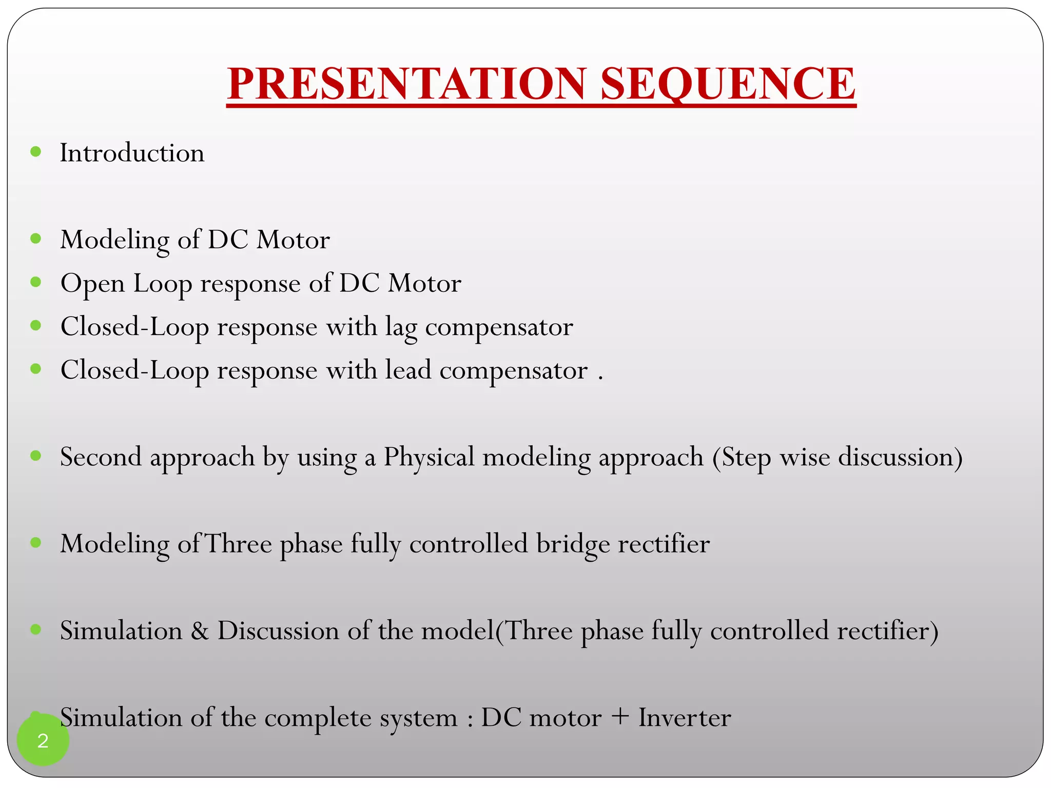PRESENTATION SEQUENCE
2
 Introduction
 Modeling of DC Motor
 Open Loop response of DC Motor
 Closed-Loop response with lag compensator
 Closed-Loop response with lead compensator .
 Second approach by using a Physical modeling approach (Step wise discussion)
 Modeling ofThree phase fully controlled bridge rectifier
 Simulation & Discussion of the model(Three phase fully controlled rectifier)
 Simulation of the complete system : DC motor + Inverter

 