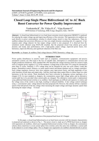 International Journal of Engineering Research and Development
e-ISSN: 2278-067X, p-ISSN: 2278-800X, www.ijerd.com
Volume 7, Issue 11 (July 2013), PP. 35-42
35
Closed Loop Single Phase Bidirectional AC to AC Buck
Boost Converter for Power Quality Improvement
Venkatesha.K1
, Dr. Vidya.H.A2
, Vijay Kumar G3
BNM Institute of Technology, BSK II stage, Bangalore, India - 560 070
Abstract:- A closed loop bidirectional ac to ac buck boost converter circuit using power MOSFET is analyzed
for reducing the output voltage sag and improving efficiency of the converter. The regenerative dc snubbers are
used directly to power semiconductor switches to absorb energy stored in stray line inductances. These dc
snubbers enhance the conversion efficiency as it has very simple structure consisting only of a capacitor. A fast
response peak voltage detector for fast output voltage control is also proposed. It is observed from the
simulation results obtained using MATLAB simulink, that the proposed closed loop scheme gives good
dynamic and steady state performances with a high-quality output voltage, improved power factor, low
harmonics, improved efficiency and significant reduction of the filter size.
Keywords:- ac chopper, dc snubbers, Peak voltage detector, PWM, Harmonics, voltage sag.
I. INTRODUCTION
Power quality disturbances in sensitive loads such as computers, communication equipments and process
automation systems can often lead to the loss of valuable data, interruption to communication services and
lengthy production shutdowns. IEEE standard 446-1987 describes the voltage tolerance limits for sensitive loads,
such as computer power supplies [1-2]. In this standard, a voltage drop of more than 15% cannot be tolerated for
more than 25 cycles. Similarly, a 35% voltage drop can be tolerated for only one cycle (20ms). Loads like
heaters, illumination control, furnaces, ac motor speed control and theatre dimmers uses ac voltage controllers.
Such voltage regulators, however, have slow response, poor input power factor, and high magnitude of low
order harmonic at both input and output sides. And they need large input-output filters to reduce large low order
harmonics in the line current. These drawbacks have been overcome by designing various topologies of ac
chopper [3-9]. In most standard ac choppers, the commutation causes high voltage spikes and an alternative
current path has to be provided when current paths are changed. This alternative current path is implemented
using additional bidirectional switches or ac snubbers. Such topologies are difficult and expensive to realize and
the voltage stress of the switch is also high, resulting in reduced reliability. A fast voltage control technique
using a conventional peak voltage detector has been proposed [10]. However, this scheme still has a dynamic
speed of the half period of the line voltage when increasing the output voltage and longer dynamic speed when
decreasing the output voltage. S Circuit
Fig. 1 Connection of the proposed buck boost AC Chopper
In this paper, a closed loop bidirectional ac to ac buck boost converter with fast dynamic characteristics
is proposed and analysed as shown in Fig. 1. The power circuit is made up of a PWM buck boost ac chopper
with regenerative dc snubbers, which uses 4-quadrant bidirectional switches. In the ac chopper, the commutation
scheme allows dead-time to avoid current spikes from switches and at the same time establishes a current path
in the inductor to avoid voltage spikes. The ac chopper uses regenerative dc snubbers attached directly to power
 