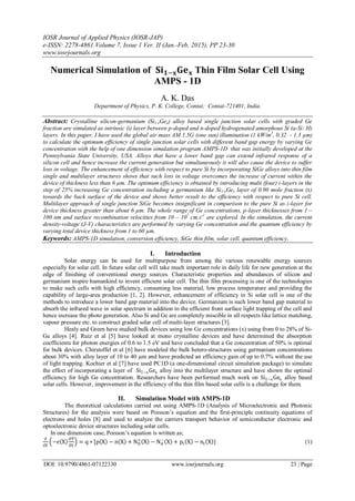 IOSR Journal of Applied Physics (IOSR-JAP)
e-ISSN: 2278-4861.Volume 7, Issue 1 Ver. II (Jan.-Feb. 2015), PP 23-30
www.iosrjournals.org
DOI: 10.9790/4861-07122330 www.iosrjournals.org 23 | Page
Numerical Simulation of 𝐒𝐢 𝟏−𝐱 𝐆𝐞 𝐱 Thin Film Solar Cell Using
AMPS - 1D
A. K. Das
Department of Physics, P. K. College, Contai; Contai-721401, India.
Abstract: Crystalline silicon-germanium (Si1-xGex) alloy based single junction solar cells with graded Ge
fraction are simulated as intrinsic (i) layer between p-doped and n-doped hydrogenated amorphous Si (a-Si: H)
layers. In this paper, I have used the global air mass AM 1.5G (one sun) illumination (1 kW/m2
, 0.32 - 1.3 µm)
to calculate the optimum efficiency of single junction solar cells with different band gap energy by varying Ge
concentration with the help of one dimension simulation program AMPS-1D that was initially developed at the
Pennsylvania State University, USA. Alloys that have a lower band gap can extend infrared response of a
silicon cell and hence increase the current generation but simultaneously it will also cause the device to suffer
loss in voltage. The enhancement of efficiency with respect to pure Si by incorporating SiGe alloys into thin film
single and multilayer structures shows that such loss in voltage overcomes the increase of current within the
device of thickness less than 6 µm. The optimum efficiency is obtained by introducing multi (four) i-layers in the
step of 25% increasing Ge concentration including a germanium like Si1-xGex layer of 0.90 mole fraction (x)
towards the back surface of the device and shows better result to the efficiency with respect to pure Si cell.
Multilayer approach of single junction SiGe becomes insignificant in comparison to the pure Si as i-layer for
device thickness greater than about 6 µm. The whole range of Ge concentrations, p-layer thicknesses from 1 –
100 nm and surface recombination velocities from 10 – 107
cm.s-1
are explored. In the simulation, the current
density-voltage (J-V) characteristics are performed by varying Ge concentration and the quantum efficiency by
varying total device thickness from 1 to 60 µm.
Keywords: AMPS-1D simulation, conversion efficiency, SiGe thin film, solar cell, quantum efficiency.
I. Introduction
Solar energy can be used for multipurpose from among the various renewable energy sources
especially for solar cell. In future solar cell will take much important role in daily life for new generation at the
edge of finishing of conventional energy sources. Characteristic properties and abundances of silicon and
germanium inspire humankind to invent efficient solar cell. The thin film processing is one of the technologies
to make such cells with high efficiency, consuming less material, low process temperature and providing the
capability of large-area production [1, 2]. However, enhancement of efficiency in Si solar cell is one of the
methods to introduce a lower band gap material into the device. Germanium is such lower band gap material to
absorb the infrared wave in solar spectrum in addition to the efficient front surface light trapping of the cell and
hence increase the photo generation. Also Si and Ge are completely miscible in all respects like lattice matching,
vapour pressure etc. to construct graded solar cell of multi-layer structures [3].
Healy and Green have studied bulk devices using low Ge concentrations (x) using from 0 to 28% of Si-
Ge alloys [4]. Ruiz et al [5] have looked at mono crystalline devices and have determined the absorption
coefficients for photon energies of 0.6 to 1.5 eV and have concluded that a Ge concentration of 50% is optimal
for bulk devices. Chirstoffel et al [6] have modeled the bulk hetero-structures using germanium concentrations
about 30% with alloy layer of 10 to 40 µm and have predicted an efficiency gain of up to 0.7% without the use
of light trapping. Kochier et al [7] have used PC1D (a one-dimensional circuit simulation package) to simulate
the effect of incorporating a layer of Si1−xGex alloy into the multilayer structure and have shown the optimal
efficiency for high Ge concentration. Researchers have been performed much work on Si1−xGex alloy based
solar cells. However, improvement in the efficiency of the thin film based solar cells is a challenge for them.
II. Simulation Model with AMPS-1D
The theoretical calculations carried out using AMPS-1D (Analysis of Microelectronic and Photonic
Structures) for the analysis were based on Poisson’s equation and the first-principle continuity equations of
electrons and holes [8] and used to analyze the carriers transport behavior of semiconductor electronic and
optoelectronic device structures including solar cells.
In one dimension case, Poisson’s equation is written as;
d
dX
−ε X
dΨ
dX
= q ∗ [p X − n X + ND
+
X − NA
−
X + pt X − nt X ] (1)
 