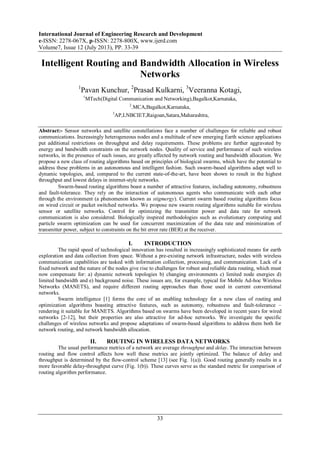 International Journal of Engineering Research and Development
e-ISSN: 2278-067X, p-ISSN: 2278-800X, www.ijerd.com
Volume7, Issue 12 (July 2013), PP. 33-39
33
Intelligent Routing and Bandwidth Allocation in Wireless
Networks
1
Pavan Kunchur, 2
Prasad Kulkarni, 3
Veeranna Kotagi,
1
MTech(Digital Communication and Networking),Bagalkot,Karnataka,
2
.MCA,Bagalkot,Karnataka,
3
AP,LNBCIET,Raigoan,Satara,Maharashtra,
Abstract:- Sensor networks and satellite constellations face a number of challenges for reliable and robust
communications. Increasingly heterogeneous nodes and a multitude of new emerging Earth science applications
put additional restrictions on throughput and delay requirements. These problems are further aggravated by
energy and bandwidth constraints on the network nodes. Quality of service and performance of such wireless
networks, in the presence of such issues, are greatly affected by network routing and bandwidth allocation. We
propose a new class of routing algorithms based on principles of biological swarms, which have the potential to
address these problems in an autonomous and intelligent fashion. Such swarm-based algorithms adapt well to
dynamic topologies, and, compared to the current state-of-the-art, have been shown to result in the highest
throughput and lowest delays in internet-style networks.
Swarm-based routing algorithms boast a number of attractive features, including autonomy, robustness
and fault-tolerance. They rely on the interaction of autonomous agents who communicate with each other
through the environment (a phenomenon known as stigmergy). Current swarm based routing algorithms focus
on wired circuit or packet switched networks. We propose new swarm routing algorithms suitable for wireless
sensor or satellite networks. Control for optimizing the transmitter power and data rate for network
communication is also considered. Biologically inspired methodologies such as evolutionary computing and
particle swarm optimization can be used for concurrent maximization of the data rate and minimization of
transmitter power, subject to constraints on the bit error rate (BER) at the receiver.
I. INTRODUCTION
The rapid speed of technological innovation has resulted in increasingly sophisticated means for earth
exploration and data collection from space. Without a pre-existing network infrastructure, nodes with wireless
communication capabilities are tasked with information collection, processing, and communication. Lack of a
fixed network and the nature of the nodes give rise to challenges for robust and reliable data routing, which must
now compensate for: a) dynamic network topologies b) changing environments c) limited node energies d)
limited bandwidth and e) background noise. These issues are, for example, typical for Mobile Ad-hoc Wireless
Networks (MANETS), and require different routing approaches than those used in current conventional
networks.
Swarm intelligence [1] forms the core of an enabling technology for a new class of routing and
optimization algorithms boasting attractive features, such as autonomy, robustness and fault-tolerance –
rendering it suitable for MANETS. Algorithms based on swarms have been developed in recent years for wired
networks [2-12], but their properties are also attractive for ad-hoc networks. We investigate the specific
challenges of wireless networks and propose adaptations of swarm-based algorithms to address them both for
network routing, and network bandwidth allocation.
II. ROUTING IN WIRELESS DATA NETWORKS
The usual performance metrics of a network are average throughput and delay. The interaction between
routing and flow control affects how well these metrics are jointly optimized. The balance of delay and
throughput is determined by the flow-control scheme [13] (see Fig. 1(a)). Good routing generally results in a
more favorable delay-throughput curve (Fig. 1(b)). These curves serve as the standard metric for comparison of
routing algorithm performance.
 