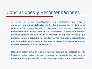 Conclusiones y Recomendaciones Al realizar las tareas, investigaciones y presentaciones que exige el curso de Informática Aplicada, me he dado cuenta que en lo que se refiere a las herramientas y software informáticos cambian y evolucionan día con día, que lo que aprendimos a hacer y a manejar informáticamente ya cambió en el término de algunos meses y que debemos volver a actualizarnos con las nuevas versiones y herramientas que han salido al mercado, y  las que no podemos ignorar ya que es nuestra herramienta principal de acción. Debemos exigir también que en nuestro pensum de estudios se nos incluyan todas estas nuevas versiones y herramientas ya que al momento de ser parte de lo que es nuestra principal materia de estudio . 