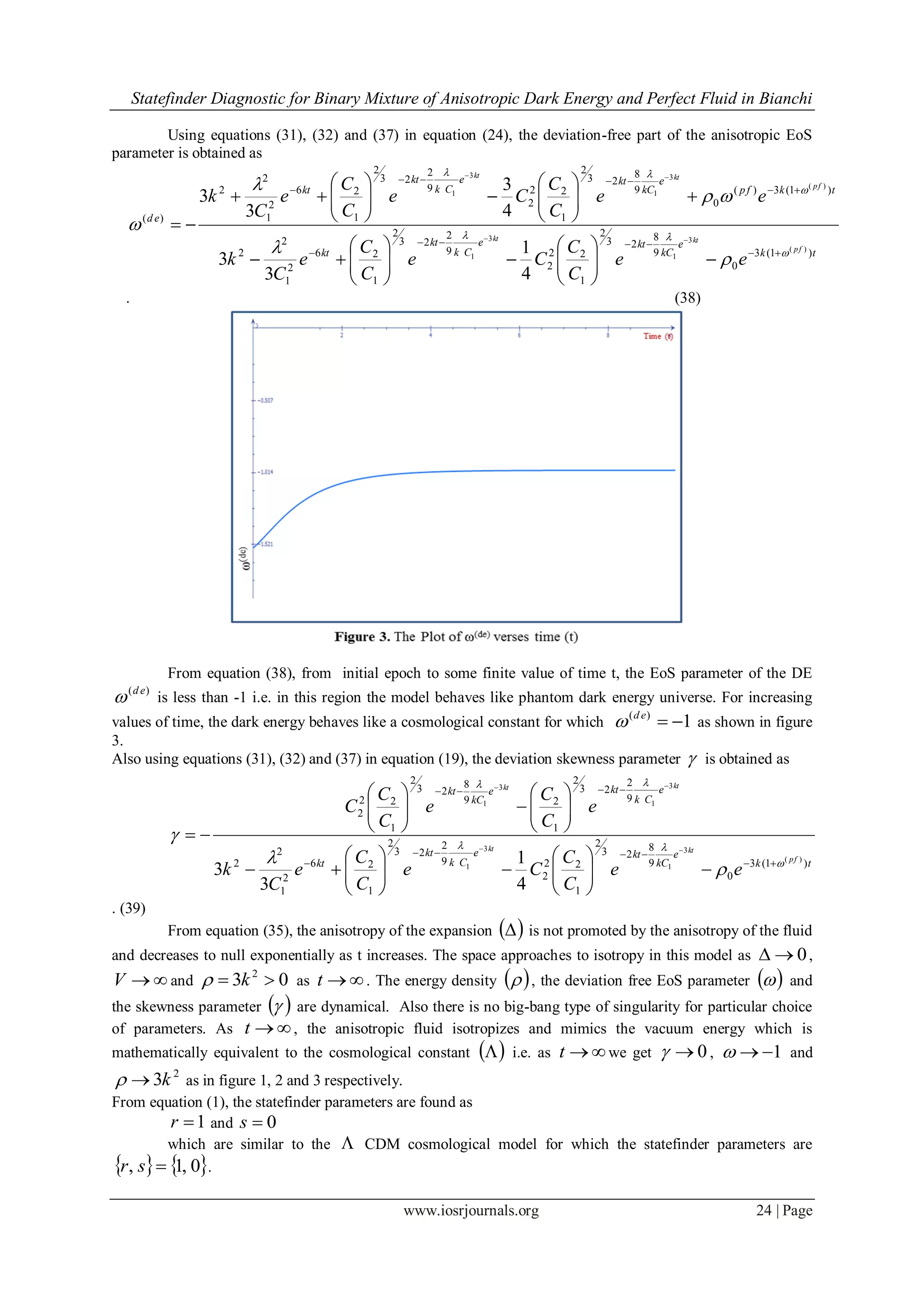 Statefinder Diagnostic for Binary Mixture of Anisotropic Dark Energy and Perfect Fluid in Bianchi
www.iosrjournals.org 24 | Page
Using equations (31), (32) and (37) in equation (24), the deviation-free part of the anisotropic EoS
parameter is obtained as
tk
e
kC
kte
Ck
kt
kt
tkfp
e
kC
kte
Ck
kt
kt
ed
fp
ktkt
fp
ktkt
ee
C
C
Ce
C
C
e
C
k
ee
C
C
Ce
C
C
e
C
k
)1(3
0
9
8
23
2
1
22
2
9
2
23
2
1
26
2
1
2
2
)1(3)(
0
9
8
23
2
1
22
2
9
2
23
2
1
26
2
1
2
2
)(
)(
3
1
3
1
)(
3
1
3
1
4
1
3
3
4
3
3
3












































. (38)
From equation (38), from initial epoch to some finite value of time t, the EoS parameter of the DE
)( ed
 is less than -1 i.e. in this region the model behaves like phantom dark energy universe. For increasing
values of time, the dark energy behaves like a cosmological constant for which 1)(
ed
 as shown in figure
3.
Also using equations (31), (32) and (37) in equation (19), the deviation skewness parameter  is obtained as
tk
e
kC
kte
Ck
kt
kt
e
Ck
kte
kC
kt
fp
ktkt
ktkt
ee
C
C
Ce
C
C
e
C
k
e
C
C
e
C
C
C
)1(3
0
9
8
23
2
1
22
2
9
2
23
2
1
26
2
1
2
2
9
2
23
2
1
29
8
23
2
1
22
2
)(
3
1
3
1
3
1
3
1
4
1
3
3 





































. (39)
From equation (35), the anisotropy of the expansion   is not promoted by the anisotropy of the fluid
and decreases to null exponentially as t increases. The space approaches to isotropy in this model as 0 ,
V and 03 2
 k as t . The energy density   , the deviation free EoS parameter   and
the skewness parameter   are dynamical. Also there is no big-bang type of singularity for particular choice
of parameters. As t , the anisotropic fluid isotropizes and mimics the vacuum energy which is
mathematically equivalent to the cosmological constant   i.e. as t we get 0 , 1 and
2
3k as in figure 1, 2 and 3 respectively.
From equation (1), the statefinder parameters are found as
1r and 0s
which are similar to the  CDM cosmological model for which the statefinder parameters are
   0,1, sr .
 