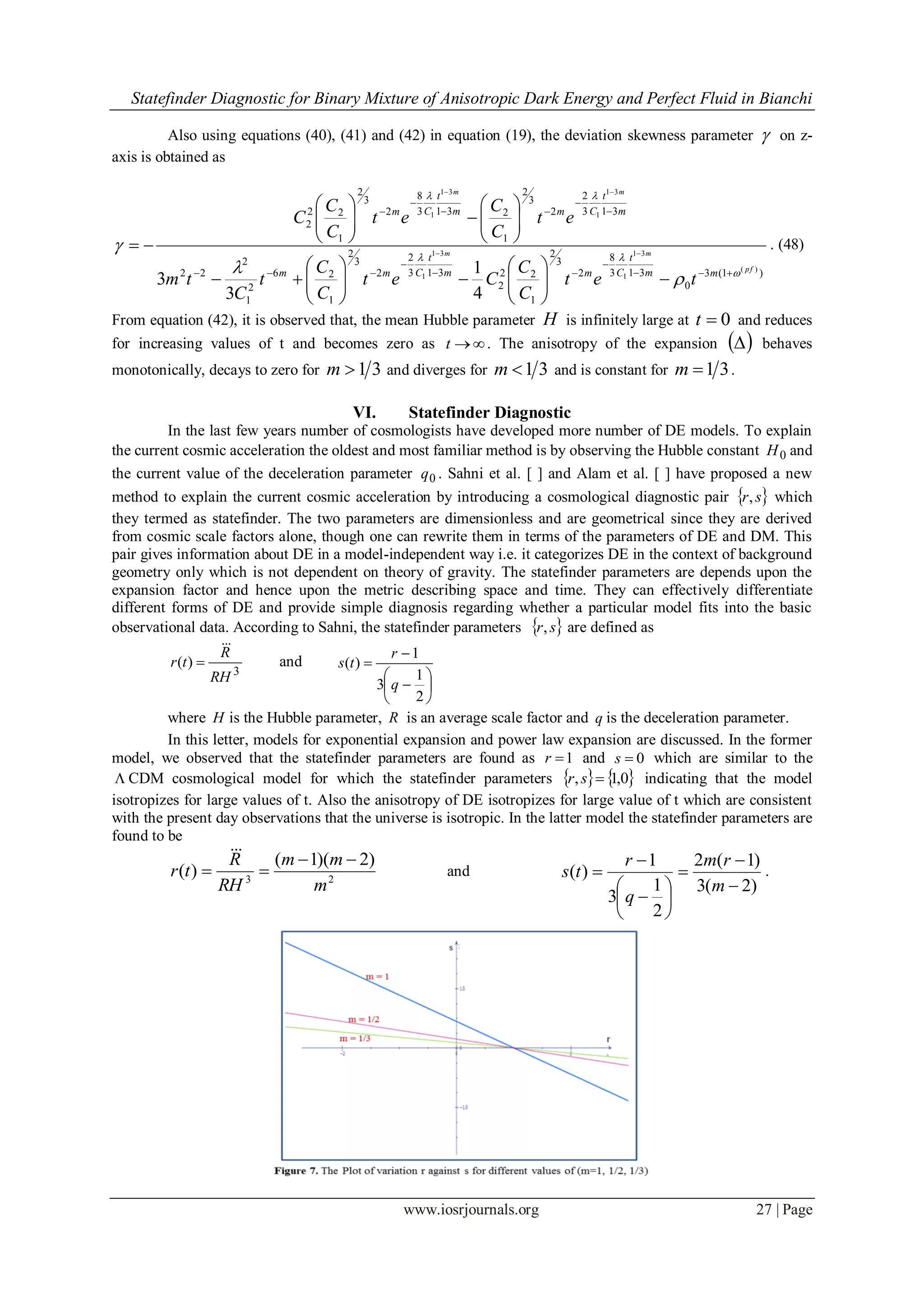 Statefinder Diagnostic for Binary Mixture of Anisotropic Dark Energy and Perfect Fluid in Bianchi
www.iosrjournals.org 27 | Page
Also using equations (40), (41) and (42) in equation (19), the deviation skewness parameter  on z-
axis is obtained as
)1(3
0
313
8
2
3
2
1
22
2
313
2
2
3
2
1
26
2
1
2
22
313
2
2
3
2
1
2313
8
2
3
2
1
22
2
)(
31
1
31
1
31
1
31
1
4
1
3
3
fp
mm
mm
mm
t
Cmm
t
Cmm
m
t
Cmm
t
Cm
tet
C
C
Cet
C
C
t
C
tm
et
C
C
et
C
C
C









































 

. (48)
From equation (42), it is observed that, the mean Hubble parameter H is infinitely large at 0t and reduces
for increasing values of t and becomes zero as t . The anisotropy of the expansion   behaves
monotonically, decays to zero for 31m and diverges for 31m and is constant for 31m .
VI. Statefinder Diagnostic
In the last few years number of cosmologists have developed more number of DE models. To explain
the current cosmic acceleration the oldest and most familiar method is by observing the Hubble constant 0H and
the current value of the deceleration parameter 0q . Sahni et al. [ ] and Alam et al. [ ] have proposed a new
method to explain the current cosmic acceleration by introducing a cosmological diagnostic pair  sr, which
they termed as statefinder. The two parameters are dimensionless and are geometrical since they are derived
from cosmic scale factors alone, though one can rewrite them in terms of the parameters of DE and DM. This
pair gives information about DE in a model-independent way i.e. it categorizes DE in the context of background
geometry only which is not dependent on theory of gravity. The statefinder parameters are depends upon the
expansion factor and hence upon the metric describing space and time. They can effectively differentiate
different forms of DE and provide simple diagnosis regarding whether a particular model fits into the basic
observational data. According to Sahni, the statefinder parameters  sr, are defined as
3
)(
RH
R
tr

 and









2
1
3
1
)(
q
r
ts
where H is the Hubble parameter, R is an average scale factor and q is the deceleration parameter.
In this letter, models for exponential expansion and power law expansion are discussed. In the former
model, we observed that the statefinder parameters are found as 1r and 0s which are similar to the
 CDM cosmological model for which the statefinder parameters    0,1, sr indicating that the model
isotropizes for large values of t. Also the anisotropy of DE isotropizes for large value of t which are consistent
with the present day observations that the universe is isotropic. In the latter model the statefinder parameters are
found to be
23
)2)(1(
)(
m
mm
RH
R
tr



and
)2(3
)1(2
2
1
3
1
)(












m
rm
q
r
ts .
 