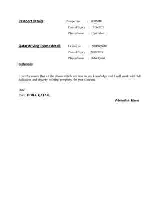 Passport details: Passport no : J6320248
Date of Expiry : 19/06/2021
Place of issue : Hyderabad
Qatar driving license detail: License no : 29035609618
Date of Expiry : 29/09/2018
Place of issue : Doha, Qatar
Declaration:
I hereby assure that all the above details are true to my knowledge and I will work with full
dedication and sincerity to bring prosperity for your Concern.
Date:
Place: DOHA, QATAR.
(Moinullah Khan)
 