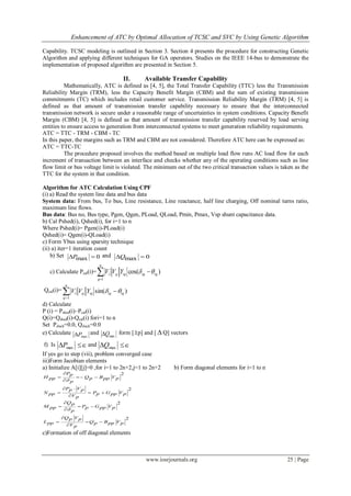 Enhancement of ATC by Optimal Allocation of TCSC and SVC by Using Genetic Algorithm
www.iosrjournals.org 25 | Page
Capability. TCSC modeling is outlined in Section 3. Section 4 presents the procedure for constructing Genetic
Algorithm and applying different techniques for GA operators. Studies on the IEEE 14-bus to demonstrate the
implementation of proposed algorithm are presented in Section 5.
II. Available Transfer Capability
Mathematically, ATC is defined as [4, 5], the Total Transfer Capability (TTC) less the Transmission
Reliability Margin (TRM), less the Capacity Benefit Margin (CBM) and the sum of existing transmission
commitments (TC) which includes retail customer service. Transmission Reliability Margin (TRM) [4, 5] is
defined as that amount of transmission transfer capability necessary to ensure that the interconnected
transmission network is secure under a reasonable range of uncertainties in system conditions. Capacity Benefit
Margin (CBM) [4, 5] is defined as that amount of transmission transfer capability reserved by load serving
entities to ensure access to generation from interconnected systems to meet generation reliability requirements.
ATC = TTC - TRM - CBM - TC
In this paper, the margins such as TRM and CBM are not considered. Therefore ATC here can be expressed as:
ATC = TTC-TC
The procedure proposed involves the method based on multiple load flow runs AC load flow for each
increment of transaction between an interface and checks whether any of the operating conditions such as line
flow limit or bus voltage limit is violated. The minimum out of the two critical transaction values is taken as the
TTC for the system in that condition.
Algorithm for ATC Calculation Using CPF
(i) a) Read the system line data and bus data
System data: From bus, To bus, Line resistance, Line reactance, half line charging, Off nominal turns ratio,
maximum line flows.
Bus data: Bus no, Bus type, Pgen, Qgen, PLoad, QLoad, Pmin, Pmax, Vsp shunt capacitance data.
b) Cal Pshed(i), Qshed(i), for i=1 to n
Where Pshed(i)= Pgen(i)-PLoad(i)
Qshed(i)= Qgen(i)-QLoad(i)
c) Form Ybus using sparsity technique
(ii) a) iter=1 iteration count
b) Set 0maxP  and 0maxQ 
c) Calculate Pcal(i)= )cos(
1
iqiqiqq
n
q
i YVV  
Qcal(i)= )sin(
1
iqiqiqq
n
q
i YVV  
d) Calculate
P (i) = Pshed(i)–Pcal(i)
Q(i)=Qshed(i)-Qcal(i) fori=1 to n
Set Pslack=0.0, Qslack=0.0
e) Calculate
maxP and maxQ form [p] and [  Q] vectors
f) Is maxP  and maxQ 
If yes go to step (vii), problem converged case
iii)Form Jacobian elements
a) Initialize A[i][j]=0 ,for i=1 to 2n+2,j=1 to 2n+2 b) Form diagonal elements for i=1 to n
2
2
2
2
Pp
H Q B Vpp p pp p
p
P Vp p
N P G Vpp p pp pVp
Qp
M P G Vpp p pp p
p
Q Vp p
L Q B Vpp p pp pVp



   

 
  


  


  

c)Formation of off diagonal elements
 