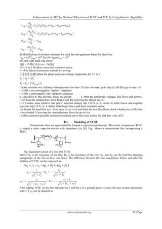 Enhancement of ATC by Optimal Allocation of TCSC and SVC by Using Genetic Algorithm
www.iosrjournals.org 26 | Page
 
 
sin cos
cos sin
Pp
H V V G Bpq p q pq pq pq pq
q
P Vp q
N V V G Bpq p q pq pq pq pqVq
Qp
M Npq pq
q
Q Vp q
L Hpq pqVq
 

 


  


  


  


 

d) Modification of Jacobian elements for slack bus and generator buses For slack bus
Hpp = 1020
,Lpp = 1020
For PV buses Lpp = 1020
e) Form right hand side vector
B[i] =  P[i], B [i+n] =  Q[i]
for i=1 to n Jacobian correction mismatch vector
(iv) Use Gauss-elimination method for solving
    A X B  Update the phase angle and voltage magnitudes for i=1 to n
 
Xi i i
V V X Vi i i n i
   
   
(v)One iteration over Advance iteration count iter=iter+1 If (iter>itermax) go to step (ii) (b) Else go to step (vi).
(vi) NR is not converged in “itermax” iterations
(vii)NR is converged in „iter‟ iterations calculate
a. Line flows b. Bus powers, Slack bus power. c. Print the converged voltages, line flows and powers.
(viii) Read the sending bus (seller bus) m and the receiving bus (buyer bus) n.
(ix) Assume some positive real power injection change Δtp (=0.1) i.e. λ -factor at seller bus-m and negative
injection Δtp (=0.1) i.e. λ -factor at the buyer bus-n and form mismatch vector.
(x) Repeat the load flow (i.e., from steps (ii) to (vii)) and from the new line flows check whether any of the line
is overloaded. If yes stop the repeated power flow else go to (ix).
(xi)The maximum possible increment achieved above base-case load at the sink bus is the ATC.
III. Modeling of TCSC
Transmission lines are represented by lumped π equivalent parameters. The series compensator TCSC
is simply a static capacitor/reactor with impedance jxc [6]. Fig. shows a transmission line incorporating a
TCSC.
Fig: Equivalent circuit of a line with TCSC
Where Xij is the reactance of the line, Rij is the resistance of the line, Bio and Bjo are the half-line charging
susceptance of the line at bus-i and bus-j. The difference between the line susceptance before and after the
addition of TCSC can be expressed as:
)()( '''
ijijijijijijij jbgjbgyyy 
22
ijij
ij
ij
xr
r
g

 ,
22
ijij
ij
ij
xr
x
b


22
'
)( cijij
ij
ij
xxr
r
g


,
22
'
)( cijij
cij
ij
xxr
xx
b



After adding TCSC on the line between bus i and bus j of a general power system, the new system admittance
matrix Y‟bus can be updated as
 