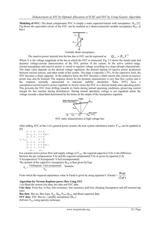 Enhancement of ATC by Optimal Allocation of TCSC and SVC by Using Genetic Algorithm
www.iosrjournals.org 28 | Page
Modeling of SVC: The shunt compensator SVC is simply a static capacitor/reactor with susceptance Bsvc [7].
Fig.shows the equivalent circuit of the SVC can be modeled as a shunt-connected variable susceptance BSVC at
bus-i.
Variable shunt susceptance.
The reactive power injected into the bus due to SVC can be expressed as
2
VBQ svcsvc 
Where V is the voltage magnitude of the bus at which the SVC is connected. Fig. 3.5 shows the steady-state and
dynamic voltage-current characteristics of the SVC portion of the system. In the active control range,
current/susceptance and reactive power is varied to regulate voltage according to a slope (droop) characteristic.
The slope value depends on the desired voltage regulation, the desired sharing of reactive power production
between various sources, and other needs of the system. The slope is typically 1-5%. At the capacitive limit, the
SVC becomes a shunt capacitor. At the inductive limit, the SVC becomes a shunt reactor (the current or reactive
power may also be limited). The response shown by the dynamic characteristic is very fast (few cycles) and is
the response normally represented in transient stability simulation. Some SVCs have a
susceptance/current/reactive power regulator to slowly return the SVC to a desired steady-state operating point.
This prevents the SVC from drifting towards its limits during normal operating conditions, preserving control
margin for fast reaction during disturbances. During normal operation, voltage is not regulated unless the
voltage exceeds a dead band determined by the limits on the output of the susceptance regulator.
SVC static characteristics at high voltage bus.
After adding SVC at bus-i of a general power system, the new system admittance matrix Y‟bus can be updated as
[8]:
jcolicol
jrow
irowY
YY
shunt
busbus


























000...000
000...000
000...000
0...0............
000...000
000...00
000...000
'
For constant active power flow and supply voltage of Vrms, the required capacitive VAr is the difference
between the pre compensation VAr and the required compensated VAr as given by equation [14]:
VAr(capacitive)=VAr(required)−VAr(Uncompensated)
The amount of the capacitive susceptance Bcap is then given by Eqn.
2
rmsV
ensated)VAr(Uncomp-ed)VAr(Requir
capB Siemens
From which the required capacitance value in Farad is given by using equation C (Farad) =
)2( f
Bcap

Algorithm for Newton Raphson power flow Using SVC
1.(a) Read the system line data, bus data and SVC data
Line data: From bus, to bus, line resistance, line reactance, half-line charging Susceptance and off nominal tap
ratio.
Bus data: Bus no, Bus itype, Pgen, Qgen, Pload, Qload, and Shunt capacitor data.
SVC data: SVC Bus no., variable susceptance (Bsvc)
(b)Form Ybus using sparsity technique.
 