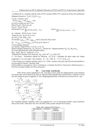 Enhancement of ATC by Optimal Allocation of TCSC and SVC by Using Genetic Algorithm
www.iosrjournals.org 29 | Page
(c) Modify the Ybus elements with the value of SVC reactance.When SVC is placed at ith bus, the modification
indiagonal element as shuntpppp yiYiY  )()(
2.(a) k1=1 iteration count
(b) Set
maxP =0.0,
maxQ =0.0
(c) Cal Pshed(i),Qshed(i), for i=1 to n.
Where Pshed(i) = Pgen(i)- Pload(i)
Qshed(i) = Qgen(i)- Qload(i)
(d)Calculate Pcal(i)= )cos(
1
iqiqiqq
n
q
i YVV  
Qcal(i)=
)sin(
1
iqiqiqq
n
q
i YVV  
(e) Calculate  P(i)=Pshed(i) – Pcal(i)
 Q(i)=Qshed(i) - Qcal(i) for i=1 to n
Set  Pslack=0.0,  Qslack=0.0,
(f) Calculate
maxP and
maxQ form [  p] and [  Q] vectors
(g) Is
maxP  and
maxQ  If yes, go to step no. 6
3.Form Jacobian elements:
(a) Initialize A[i][j]=0.0 for i=1 to 2n , j=1 to 2n
(b)Form diagonal elements Hpp, Npp, Mpp & Lpp (c)Form off – diagonal elements: Hpq, Npq, Mpq & Lpp
(d) Form right hand side vector (mismatch vector)
B[i]=  P[i] , B[i+n]=  Q[i] for i=1 to n
(e)Modifyt he elements For p=slack bus; Hpp=1e20=1020
; Lpp=1e20=1020
;
4. Use Gauss – Elimination method for following [A] [  X] = [B]Update the phase angle and voltage
magnitudes i=1 to n For itype=1 &2, calculate iii X  & Vi=Vi+{  X(i+n)}Vi
5. One iteration over Advance iteration count k1=k1+1 If (k1< itermax) then goto step 2(b) else print problem is
not converged in“itermax” iterations, Stop.
6.Print problem is converged in „iter‟no. of iterations. a. Calculate line flows b. Bus powers, Slack bus power. c.
Print the converged voltages, line flows and powers.
IV. Case Study And Results
IEEE 24-bus system reproduced in Fig. 4 has been used to study the implementation of the proposed
GA.System data can be found in [8]. Here we represent thetwo parallel lines connected bus 1 with bus 2 as one
line.Line ratings are given in appendix A. The voltagemagnitude limits of all buses are set from 0.95 to 1.1pu
The Available Transfer Capability (ATC) are computed for a set of source/sink transfers using Continuous
Power Flow (CPF). Table shows the ATCs for IEEE 24-bus system without FACTs device.
Table:-ATC without FACTS Device
Source/Sink bus
no.
ATC(M.W) Violation
Constraint
23/15 770.0 Line-24 overflow
22/9 395.0 Line-38 overflow
22/5 260.0 Line-38 overflow
21/6 105.0 Line-10 overflow
18/5 260.0 Line-38 overflow
 