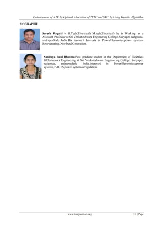 Enhancement of ATC by Optimal Allocation of TCSC and SVC by Using Genetic Algorithm
www.iosrjournals.org 31 | Page
BIOGRAPHIE
Suresh Regatti is B.Tech(Electrical) M.tech(Electrical) he is Working as a
Assistant Professor at Sri Venkateshwara Engineering College ,Suryapet, nalgonda,
andrapradesh, India.His research Interests in PowerElectronics,power systems
Restructuring,Distributd Generation.
Sandhya Rani Bhooma:Post graduate student in the Department of Electrical
&Electronics Engineering at Sri Venkateshwara Engineering College, Suryapet,
nalgonda, andrapradesh, India.Interested in PowerElectronics,power
systems,FACTS,power system deregulation.
.
 