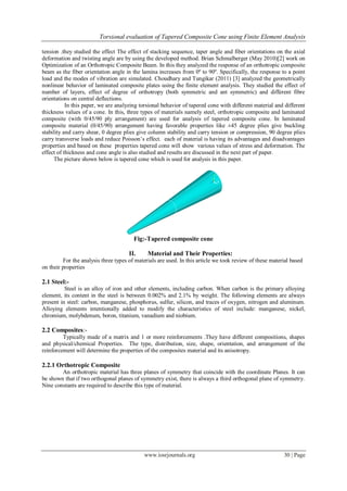 Torsional evaluation of Tapered Composite Cone using Finite Element Analysis
www.iosrjournals.org 30 | Page
tension .they studied the effect The effect of stacking sequence, taper angle and fiber orientations on the axial
deformation and twisting angle are by using the developed method. Brian Schmalberger (May 2010)[2] work on
Optimization of an Orthotropic Composite Beam. In this they analyzed the response of an orthotropic composite
beam as the fiber orientation angle in the lamina increases from 0º to 90º. Specifically, the response to a point
load and the modes of vibration are simulated. Choudhary and Tungikar (2011) [3] analyzed the geometrically
nonlinear behavior of laminated composite plates using the finite element analysis. They studied the effect of
number of layers, effect of degree of orthotropy (both symmetric and ant symmetric) and different fibre
orientations on central deflections.
In this paper, we are analyzing torsional behavior of tapered cone with different material and different
thickness values of a cone. In this, three types of materials namely steel, orthotropic composite and laminated
composite (with 0/45/90 ply arrangement) are used for analysis of tapered composite cone. In laminated
composite material (0/45/90) arrangement having favorable properties like ±45 degree plies give buckling
stability and carry shear, 0 degree plies give column stability and carry tension or compression, 90 degree plies
carry transverse loads and reduce Poisson’s effect. each of material is having its advantages and disadvantages
properties and based on these properties tapered cone will show various values of stress and deformation. The
effect of thickness and cone angle is also studied and results are discussed in the next part of paper.
The picture shown below is tapered cone which is used for analysis in this paper.
Fig:-Tapered composite cone
II. Material and Their Properties:
For the analysis three types of materials are used. In this article we took review of these material based
on their properties
2.1 Steel:-
Steel is an alloy of iron and other elements, including carbon. When carbon is the primary alloying
element, its content in the steel is between 0.002% and 2.1% by weight. The following elements are always
present in steel: carbon, manganese, phosphorus, sulfur, silicon, and traces of oxygen, nitrogen and aluminum.
Alloying elements intentionally added to modify the characteristics of steel include: manganese, nickel,
chromium, molybdenum, boron, titanium, vanadium and niobium.
2.2 Composites:-
Typically made of a matrix and 1 or more reinforcements .They have different compositions, shapes
and physical/chemical Properties. The type, distribution, size, shape, orientation, and arrangement of the
reinforcement will determine the properties of the composites material and its anisotropy.
2.2.1 Orthotropic Composite
An orthotropic material has three planes of symmetry that coincide with the coordinate Planes. It can
be shown that if two orthogonal planes of symmetry exist, there is always a third orthogonal plane of symmetry.
Nine constants are required to describe this type of material.
 