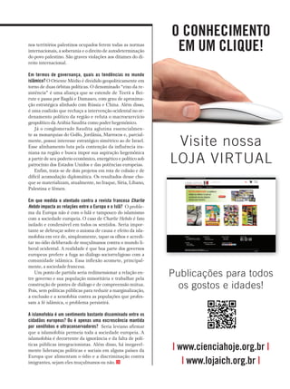 nos territórios palestinos ocupados ferem todas as normas
internacionais, a soberania e o direito de autodeterminação
do povo palestino. São graves violações aos ditames do di­
reito internacional.
em termos de governança, quais as tendências no mundo
islâmico? O Oriente Médio é dividido geopoliticamente em
torno de duas órbitas políticas. O denominado “eixo da re­
sistência” é uma aliança que se estende de Teerã a Bei­
rute e passa por Bagdá e Damasco, com grau de aproxima­
ção estratégica alinhado com Rússia e China. Além disso,
é uma coalizão que rechaça a intervenção ocidental no or­
denamento político da região e refuta o macroexercício
geopolítico da Arábia Saudita como poder hegemônico.
Já o conglomerado Saudita aglutina essencialmen­
te as monarquias do Golfo, Jordânia, Marrocos e, parcial­
mente, possui interesse estratégico simétrico ao de Israel.
Esse alinhamento luta pela contenção da influência ira­
niana na região e busca impor sua aspiração hegemônica
a partir de seu poderio econômico, energético e político sob
patrocínio dos Estados Unidos e das potências europeias.
Enfim, trata­se de dois projetos em rota de colisão e de
difícil acomodação diplomática. Os resultados desse cho­
que se materializam, atualmente, no Iraque, Síria, Líbano,
Palestina e Iêmen.
em que medida o atentado contra a revista francesa Charlie
Hebdo impacta as relações entre a europa e o islã? O proble­
ma da Europa não é com o Islã e tampouco do islamismo
com a sociedade europeia. O caso de Charlie Hebdo é fato
isolado e condenável em todos os sentidos. Seria impor­
tante se debruçar sobre o axioma de causa e efeito da isla­
mofobia em vez de, simplesmente, tapar os olhos e acredi­
tar no ódio deliberado de muçulmanos contra o mundo li­
beral ocidental. A realidade é que boa parte dos governos
europeus prefere a fuga ao diálogo sociorreligioso com a
comunidade islâmica. Essa inflexão acomete, principal­
mente, a sociedade francesa.
Um ponto de partida seria redimensionar a relação en­
tre governo e sua população minoritária e trabalhar pela
construção de pontes de diálogo e de compreensão mútua.
Pois, sem políticas públicas para reduzir a marginalização,
a exclusão e a xenofobia contra as populações que profes­
sam a fé islâmica, o problema persistirá.
a islamofobia é um sentimento bastante disseminado entre os
cidadãos europeus? ou é apenas uma excrescência mantida
por xenófobos e ultraconservadores? Seria leviano afirmar
que a islamofobia permeia toda a sociedade europeia. A
islamofobia é decorrente da ignorância e da falta de polí­
ticas públicas integracionistas. Além disso, há inegavel­
mente lideranças políticas e sociais em alguns países da
Europa que alimentam o ódio e a discriminação contra
imigrantes, sejam eles muçulmanos ou não.
o conheciMenTo
eM uM clique!
Visite nossa
LOJA VIRTUAL
| www.cienciahoje.org.br |
| www.lojaich.org.br |
Publicações para todos
os gostos e idades!
 