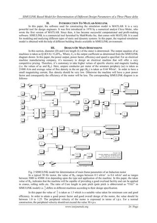 SIMULINK Based Model for Determination of Different Design Parameters of a Three Phase delta
www.iosrjournals.org 26 | Page
II. INTRODUCTION TO MATLAB-SIMULINK
In this paper, the software used for constructing the simulation model is MATLAB. It is a very
powerful tool for design engineers. It was first introduced in 1970 by a numerical analyst Cleve Moler, who
wrote the first version of MATLAB. Since then, it has become successful computational and profit-making
software. SIMULINK is a commercial tool furnished by MathWorks Inc. that comes with MATLAB. It is used
for modeling and analyzing different types of static and dynamic systems. In this paper, the required simulation
model is obtained with the help of different building blocks available in SIMULINK environment.
III. DESIGN OF MAIN DIMENSIONS
In this section, diameter (D) and Core length (L) of the stator is determined. The output equation of ac
machines is taken as Q (KVA) =C0D²Ln. Where, C0 is the output coefficient as determined from the SIMULINK
diagram shown. In this paper, the power output, power factor, efficiency and speed is specified. For an electrical
machine manufacturing company, it’s necessary to design an electrical machine that will offer a very
competitive pricing. Therefore, it’s customary to take higher values of specific electric and magnetic loading
(i.e. the values of ac and Bav). Here, ampere conductor per meter of the armature periphery (ac) is taken as
21000 A/m and average value of flux density in the air gap (Bav) is taken as 0.44 Wb/m². In order to have a
small magnetizing current, flux density should be very low. Otherwise the machine will have a poor power
factor and consequently the efficiency of the motor will be less. The corresponding SIMULINK diagram is as
follows-
Fig. 2 SIMULINK model for determination of main frame parameters of an Induction motor
In a typical 50 Hz motor, the value of Bav ranges between 0.3 wb/m² to 0.6 wb/m² and ac ranges
between 5000 to 45000 A/m depending upon the type and application of the machine. In this paper, the taken
value of Bav indicates that the machine will be capable of providing a good overload facility and can be applied
in cranes, rolling mills etc. The ratio of Core length to pole pitch (pole pitch is abbreviated as “TAU” in
SIMULINK model) i.e.
𝐿
𝜏
differs in different machines according to their design specification.
In this paper the value of
𝐿
𝜏
is taken as 1.5 which is a suitable value taken for minimum cost and good
efficiency. In order to attain a good power factor and good overall design of the motor, the value should lie
between 1.0 to 1.25. The peripheral velocity of the motor is expressed in terms of r.p.s. For a normal
construction, the peripheral velocity should not exceed the value 30 r.p.s.
 