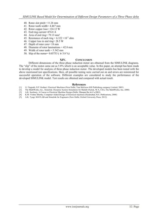 SIMULINK Based Model for Determination of Different Design Parameters of a Three Phase delta
www.iosrjournals.org 32 | Page
40. Rotor slot pitch= 11.26 mm
41. Rotor tooth width= 4.467 mm
42. Rotor copper loss= 124.12 W
43. End ring current=474.8 A
44. Area of end ring= 79.13 mm²
45. Resistance of each ring = 6.322 ×10-5
ohm
46. Copper loss in end ring= 28.5 W
47. Depth of rotor core= 18 mm
48. Diameter of rotor laminations = 42.8 mm
49. Width of rotor teeth = 5.342 mm
50. Slip of the motor= 0.05753 ( ≅ 5.8 %)
XIV. CONCLUSION
Different dimensions of the three phase induction motor are obtained from the SIMULINK diagrams.
The “slip” of the motor came out as 5.8% which is an acceptable value. In this paper, an attempt has been made
to develop a model for analysis of three phase induction motor. The developed models has been tested with the
above mentioned test specifications. Here, all possible testing were carried out on and errors are minimized for
successful operation of the software. Different examples are considered to study the performance of the
developed SIMULINK model. Test results are obtained and compared with actual result.
References
[1] I.J. Nagrath, D.P. Kothari, Electrical Machines (New Delhi, Tata McGraw-Hill Publishing company Limited, 2003)
[2] The MathWorks, Inc , Simulink- Dynamic System Simulation for Matlab (Natick, M A, USA, The MathWorks, Inc, 2000)
[3] A.K. Sawhney, A Course in Electrical Machine Design (Delhi, Dhanpat Rai & Co,2003)
[4] K.M. Vishnu Murthy, Computer-Aided Design of Electrical machines (Hyderabad, B.S. Publications, 2008)
[5] A.K. Tyagi, MATLAB and Simulink for Engineers (New Delhi, Oxford University Press, 2012)
 