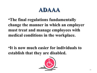 ADAAAADAAA
•The final regulations fundamentally
change the manner in which an employer
must treat and manage employees with
medical conditions in the workplace.
•It is now much easier for individuals to
establish that they are disabled.
10
 