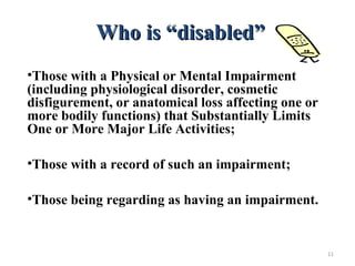 Who is “disabled”Who is “disabled”
•Those with a Physical or Mental Impairment
(including physiological disorder, cosmetic
disfigurement, or anatomical loss affecting one or
more bodily functions) that Substantially Limits
One or More Major Life Activities;
•Those with a record of such an impairment;
•Those being regarding as having an impairment.
11
 