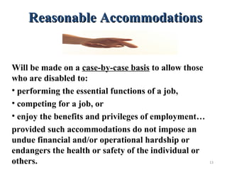 Reasonable AccommodationsReasonable Accommodations
Will be made on a case-by-case basis to allow those
who are disabled to:
• performing the essential functions of a job,
• competing for a job, or
• enjoy the benefits and privileges of employment…
provided such accommodations do not impose an
undue financial and/or operational hardship or
endangers the health or safety of the individual or
others. 13
 
