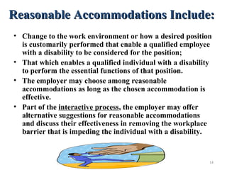 Reasonable Accommodations Include:Reasonable Accommodations Include:
• Change to the work environment or how a desired position
is customarily performed that enable a qualified employee
with a disability to be considered for the position;
• That which enables a qualified individual with a disability
to perform the essential functions of that position.
• The employer may choose among reasonable
accommodations as long as the chosen accommodation is
effective.
• Part of the interactive process, the employer may offer
alternative suggestions for reasonable accommodations
and discuss their effectiveness in removing the workplace
barrier that is impeding the individual with a disability.
14
 
