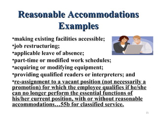 Reasonable AccommodationsReasonable Accommodations
ExamplesExamples
•making existing facilities accessible;
•job restructuring;
•applicable leave of absence;
•part-time or modified work schedules;
•acquiring or modifying equipment;
•providing qualified readers or interpreters; and
•re-assignment to a vacant position (not necessarily a
promotion) for which the employee qualifies if he/she
can no longer perform the essential functions of
his/her current position, with or without reasonable
accommodations…55b for classified service.
15
 