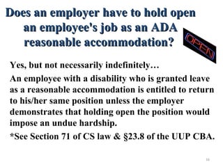 Does an employer have to hold openDoes an employer have to hold open
an employee's job as an ADAan employee's job as an ADA
reasonable accommodation?reasonable accommodation?
Yes, but not necessarily indefinitely…
An employee with a disability who is granted leave
as a reasonable accommodation is entitled to return
to his/her same position unless the employer
demonstrates that holding open the position would
impose an undue hardship.
*See Section 71 of CS law & §23.8 of the UUP CBA.
16
 