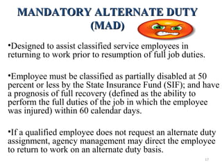 MANDATORY ALTERNATE DUTYMANDATORY ALTERNATE DUTY
(MAD)(MAD)
•Designed to assist classified service employees in
returning to work prior to resumption of full job duties.
•Employee must be classified as partially disabled at 50
percent or less by the State Insurance Fund (SIF); and have
a prognosis of full recovery (defined as the ability to
perform the full duties of the job in which the employee
was injured) within 60 calendar days.
•If a qualified employee does not request an alternate duty
assignment, agency management may direct the employee
to return to work on an alternate duty basis.
17
 