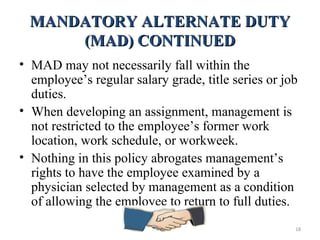 MANDATORY ALTERNATE DUTYMANDATORY ALTERNATE DUTY
(MAD) CONTINUED(MAD) CONTINUED
• MAD may not necessarily fall within the
employee’s regular salary grade, title series or job
duties.
• When developing an assignment, management is
not restricted to the employee’s former work
location, work schedule, or workweek.
• Nothing in this policy abrogates management’s
rights to have the employee examined by a
physician selected by management as a condition
of allowing the employee to return to full duties.
18
 