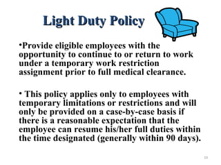Light Duty PolicyLight Duty Policy
•Provide eligible employees with the
opportunity to continue to or return to work
under a temporary work restriction
assignment prior to full medical clearance.
• This policy applies only to employees with
temporary limitations or restrictions and will
only be provided on a case-by-case basis if
there is a reasonable expectation that the
employee can resume his/her full duties within
the time designated (generally within 90 days).
19
 