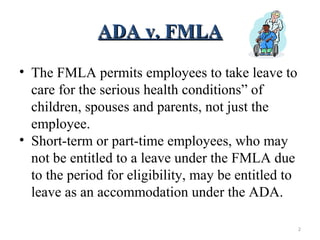 ADA v. FMLAADA v. FMLA
• The FMLA permits employees to take leave to
care for the serious health conditions” of
children, spouses and parents, not just the
employee.
• Short-term or part-time employees, who may
not be entitled to a leave under the FMLA due
to the period for eligibility, may be entitled to
leave as an accommodation under the ADA.
2
 