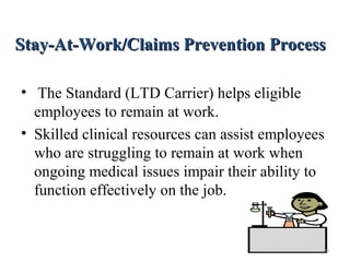 Stay-At-Work/Claims Prevention ProcessStay-At-Work/Claims Prevention Process
• The Standard (LTD Carrier) helps eligible
employees to remain at work.
• Skilled clinical resources can assist employees
who are struggling to remain at work when
ongoing medical issues impair their ability to
function effectively on the job.
20
 
