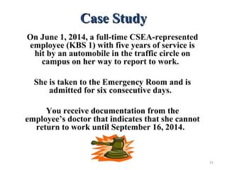 Case StudyCase Study
On June 1, 2014, a full-time CSEA-represented
employee (KBS 1) with five years of service is
hit by an automobile in the traffic circle on
campus on her way to report to work.
She is taken to the Emergency Room and is
admitted for six consecutive days.
You receive documentation from the
employee’s doctor that indicates that she cannot
return to work until September 16, 2014.
21
 