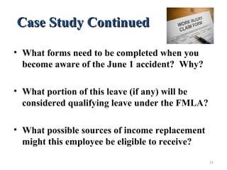 Case Study ContinuedCase Study Continued
• What forms need to be completed when you
become aware of the June 1 accident? Why?
• What portion of this leave (if any) will be
considered qualifying leave under the FMLA?
• What possible sources of income replacement
might this employee be eligible to receive?
22
 