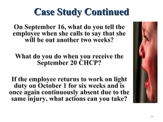 Case Study ContinuedCase Study Continued
On September 16, what do you tell the
employee when she calls to say that she
will be out another two weeks?
What do you do when you receive the
September 20 CHCP?
If the employee returns to work on light
duty on October 1 for six weeks and is
once again continuously absent due to the
same injury, what actions can you take?
24
 