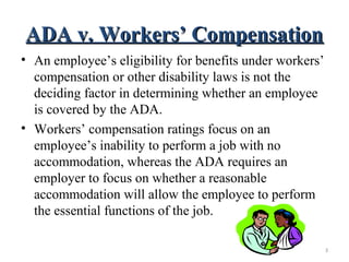 ADA v. Workers’ CompensationADA v. Workers’ Compensation
• An employee’s eligibility for benefits under workers’
compensation or other disability laws is not the
deciding factor in determining whether an employee
is covered by the ADA.
• Workers’ compensation ratings focus on an
employee’s inability to perform a job with no
accommodation, whereas the ADA requires an
employer to focus on whether a reasonable
accommodation will allow the employee to perform
the essential functions of the job.
3
 