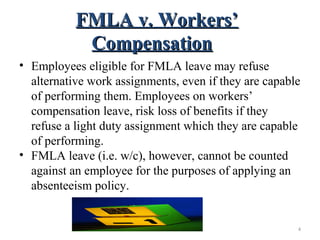 FMLA v. Workers’FMLA v. Workers’
CompensationCompensation
• Employees eligible for FMLA leave may refuse
alternative work assignments, even if they are capable
of performing them. Employees on workers’
compensation leave, risk loss of benefits if they
refuse a light duty assignment which they are capable
of performing.
• FMLA leave (i.e. w/c), however, cannot be counted
against an employee for the purposes of applying an
absenteeism policy.
4
 
