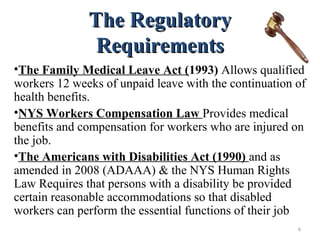 The RegulatoryThe Regulatory
RequirementsRequirements
•The Family Medical Leave Act (1993) Allows qualified
workers 12 weeks of unpaid leave with the continuation of
health benefits.
•NYS Workers Compensation Law Provides medical
benefits and compensation for workers who are injured on
the job.
•The Americans with Disabilities Act (1990) and as
amended in 2008 (ADAAA) & the NYS Human Rights
Law Requires that persons with a disability be provided
certain reasonable accommodations so that disabled
workers can perform the essential functions of their job
6
 