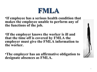 FMLAFMLA
•If employee has a serious health condition that
makes the employee unable to perform any of
the functions of the job.
•If the employer knows the worker is ill and
that the time off is covered by FMLA the
employer must give the FMLA information to
the worker.
•The employer has an affirmative obligation to
designate absences as FMLA.
7
 