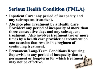 Serious Health Condition (FMLA)Serious Health Condition (FMLA)
• Inpatient Care: any period of incapacity and
any subsequent treatment.
• Absence plus Treatment by a Health Care
Provider: any period of incapacity of more than
three consecutive days and any subsequent
treatment. Also involves treatment two or more
times by a health care provider or treatment on
one occasion that results in a regimen of
continuing treatment.
• Permanent/Long-Term Conditions Requiring
Supervision: any period of incapacity that is
permanent or long-term for which treatment
may not be effective.
8
 