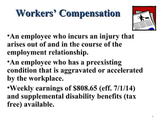 Workers’ CompensationWorkers’ Compensation
•An employee who incurs an injury that
arises out of and in the course of the
employment relationship.
•An employee who has a preexisting
condition that is aggravated or accelerated
by the workplace.
•Weekly earnings of $808.65 (eff. 7/1/14)
and supplemental disability benefits (tax
free) available.
9
 