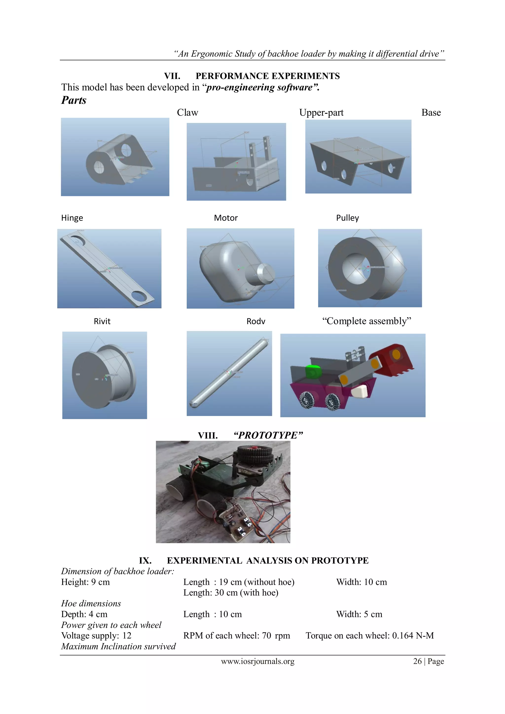 “An Ergonomic Study of backhoe loader by making it differential drive”
www.iosrjournals.org 26 | Page
VII. PERFORMANCE EXPERIMENTS
This model has been developed in “pro-engineering software”.
Parts
Claw Upper-part Base
Hinge Motor Pulley
Rivit Rodv “Complete assembly”
VIII. “PROTOTYPE”
IX. EXPERIMENTAL ANALYSIS ON PROTOTYPE
Dimension of backhoe loader:
Height: 9 cm Length : 19 cm (without hoe) Width: 10 cm
Length: 30 cm (with hoe)
Hoe dimensions
Depth: 4 cm Length : 10 cm Width: 5 cm
Power given to each wheel
Voltage supply: 12 RPM of each wheel: 70 rpm Torque on each wheel: 0.164 N-M
Maximum Inclination survived
 