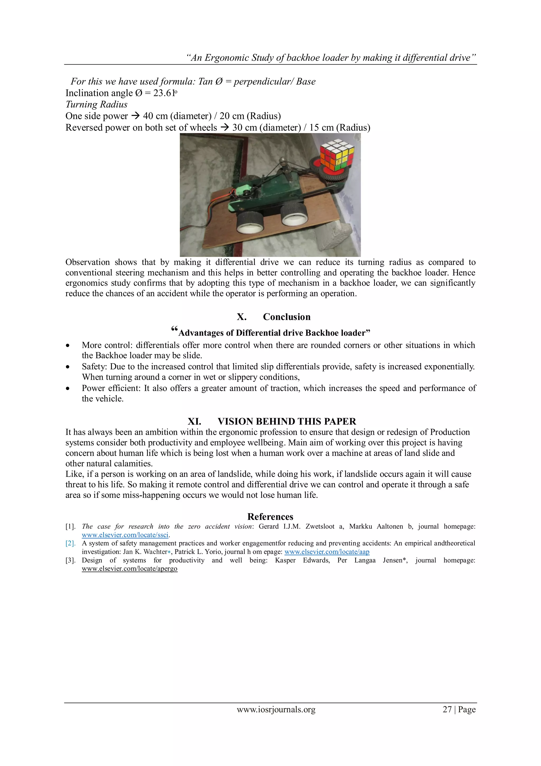 “An Ergonomic Study of backhoe loader by making it differential drive”
www.iosrjournals.org 27 | Page
For this we have used formula: Tan Ø = perpendicular/ Base
Inclination angle Ø = 23.61ͦ
Turning Radius
One side power  40 cm (diameter) / 20 cm (Radius)
Reversed power on both set of wheels  30 cm (diameter) / 15 cm (Radius)
Observation shows that by making it differential drive we can reduce its turning radius as compared to
conventional steering mechanism and this helps in better controlling and operating the backhoe loader. Hence
ergonomics study confirms that by adopting this type of mechanism in a backhoe loader, we can significantly
reduce the chances of an accident while the operator is performing an operation.
X. Conclusion
“Advantages of Differential drive Backhoe loader”
 More control: differentials offer more control when there are rounded corners or other situations in which
the Backhoe loader may be slide.
 Safety: Due to the increased control that limited slip differentials provide, safety is increased exponentially.
When turning around a corner in wet or slippery conditions,
 Power efficient: It also offers a greater amount of traction, which increases the speed and performance of
the vehicle.
XI. VISION BEHIND THIS PAPER
It has always been an ambition within the ergonomic profession to ensure that design or redesign of Production
systems consider both productivity and employee wellbeing. Main aim of working over this project is having
concern about human life which is being lost when a human work over a machine at areas of land slide and
other natural calamities.
Like, if a person is working on an area of landslide, while doing his work, if landslide occurs again it will cause
threat to his life. So making it remote control and differential drive we can control and operate it through a safe
area so if some miss-happening occurs we would not lose human life.
References
[1]. The case for research into the zero accident vision: Gerard I.J.M. Zwetsloot a, Markku Aaltonen b, journal homepage:
www.elsevier.com/locate/ssci.
[2]. A system of safety management practices and worker engagementfor reducing and preventing accidents: An empirical andtheoretical
investigation: Jan K. Wachter∗, Patrick L. Yorio, journal h om epage: www.elsevier.com/locate/aap
[3]. Design of systems for productivity and well being: Kasper Edwards, Per Langaa Jensen*, journal homepage:
www.elsevier.com/locate/apergo
 