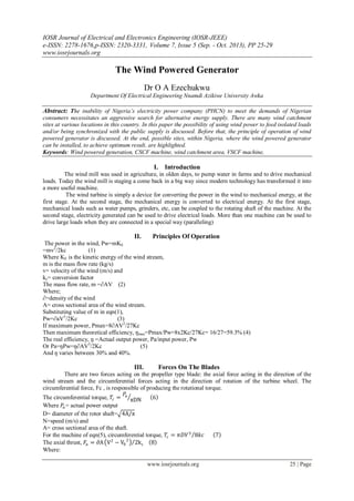 IOSR Journal of Electrical and Electronics Engineering (IOSR-JEEE)
e-ISSN: 2278-1676,p-ISSN: 2320-3331, Volume 7, Issue 5 (Sep. - Oct. 2013), PP 25-29
www.iosrjournals.org
www.iosrjournals.org 25 | Page
The Wind Powered Generator
Dr O A Ezechukwu
Department Of Electrical Engineering Nnamdi Azikiwe University Awka
Abstract: The inability of Nigeria’s electricity power company (PHCN) to meet the demands of Nigerian
consumers necessitates an aggressive search for alternative energy supply. There are many wind catchment
sites at various locations in this country. In this paper the possibility of using wind power to feed isolated loads
and/or being synchronized with the public supply is discussed. Before that, the principle of operation of wind
powered generator is discussed. At the end, possible sites, within Nigeria, where the wind powered generator
can be installed, to achieve optimum result, are highlighted.
Keywords: Wind powered generation, CSCF machine, wind catchment area, VSCF machine,
I. Introduction
The wind mill was used in agriculture, in olden days, to pump water in farms and to drive mechanical
loads. Today the wind mill is staging a come back in a big way since modern technology has transformed it into
a more useful machine.
The wind turbine is simply a device for converting the power in the wind to mechanical energy, at the
first stage. At the second stage, the mechanical energy is converted to electrical energy. At the first stage,
mechanical loads such as water pumps, grinders, etc, can be coupled to the rotating shaft of the machine. At the
second stage, electricity generated can be used to drive electrical loads. More than one machine can be used to
drive large loads when they are connected in a special way (paralleling)
II. Principles Of Operation
The power in the wind, Pw=mKE
=mv2
/2kc (1)
Where KE is the kinetic energy of the wind stream,
m is the mass flow rate (kg/s)
v= velocity of the wind (m/s) and
kc= conversion factor
The mass flow rate, m =∂AV (2)
Where;
∂=density of the wind
A= cross sectional area of the wind stream.
Substituting value of m in eqn(1),
Pw=∂aV3
/2Kc (3)
If maximum power, Pmax=8∂AV2
/27Kc
Then maximum theoretical efficiency, ŋmax=Pmax/Pw=8x2Kc/27Kc= 16/27=59.3% (4)
The real efficiency, ŋ =Actual output power, Pa/input power, Pw
Or Pa=ŋPw=ŋ∂AV3
/2Kc (5)
And ŋ varies between 30% and 40%.
III. Forces On The Blades
There are two forces acting on the propeller type blade: the axial force acting in the direction of the
wind stream and the circumferential forces acting in the direction of rotation of the turbine wheel. The
circumferential force, Fc , is responsible of producing the rotational torque.
The circumferential torque, 𝑇𝑐 =
𝑃𝑎
πDN 6
Where 𝑃𝑎= actual power output
D= diameter of the rotor shaft= 4A/π
N=speed (m/s) and
A= cross sectional area of the shaft.
For the machine of eqn(5), circumferential torque, 𝑇𝑐 = 𝜋𝐷𝑉3
8𝑘𝑐 7
The axial thrust, 𝐹𝑎 = ∂A V2
− V0
2
2kc 8
Where:
 