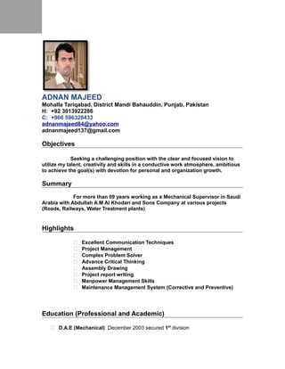 ADNAN MAJEED
Mohalla Tariqabad, District Mandi Bahauddin, Punjab, Pakistan
H: +92 546500145
C: +966 596328433
adnanmajeed137@gmail.com
Objectives
Seeking a challenging position with the clear and focused vision to
utilize my talent, creativity and skills in a conductive work atmosphere, ambitious
to achieve the goal(s) with devotion for personal and organization growth.
Summary
For more than 09 years working as a Mechanical Supervisor in Saudi
Arabia with Abdullah A.M Al Khodari and Sons Company at various projects
(Roads, Railways, Water Treatment plants)
Highlights
 Excellent Communication Techniques
 Project Management
 Complex Problem Solver
 Advance Critical Thinking
 Assembly Drawing
 Project report writing
 Manpower Management Skills
 Maintenance Management System (Corrective and Preventive)
Education (Professional and Academic)
 D.A.E (Mechanical) December 2003 secured 1st
division
 