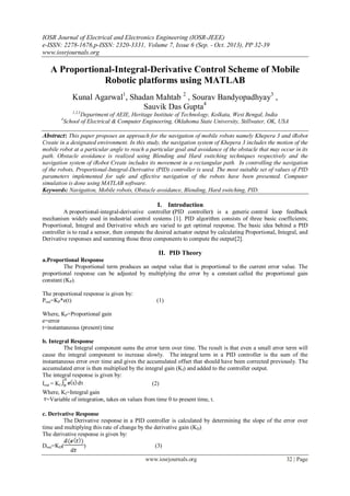 IOSR Journal of Electrical and Electronics Engineering (IOSR-JEEE)
e-ISSN: 2278-1676,p-ISSN: 2320-3331, Volume 7, Issue 6 (Sep. - Oct. 2013), PP 32-39
www.iosrjournals.org
www.iosrjournals.org 32 | Page
A Proportional-Integral-Derivative Control Scheme of Mobile
Robotic platforms using MATLAB
Kunal Agarwal1
, Shadan Mahtab 2
, Sourav Bandyopadhyay3
,
Sauvik Das Gupta4
1,2,3
Department of AEIE, Heritage Institute of Technology, Kolkata, West Bengal, India
4
School of Electrical & Computer Engineering, Oklahoma State University, Stillwater, OK, USA
Abstract: This paper proposes an approach for the navigation of mobile robots namely Khepera 3 and iRobot
Create in a designated environment. In this study, the navigation system of Khepera 3 includes the motion of the
mobile robot at a particular angle to reach a particular goal and avoidance of the obstacle that may occur in its
path. Obstacle avoidance is realized using Blending and Hard switching techniques respectively and the
navigation system of iRobot Create includes its movement in a rectangular path. In controlling the navigation
of the robots, Proportional-Integral-Derivative (PID) controller is used. The most suitable set of values of PID
parameters implemented for safe and effective navigation of the robots have been presented. Computer
simulation is done using MATLAB software.
Keywords: Navigation, Mobile robots, Obstacle avoidance, Blending, Hard switching, PID.
I. Introduction
A proportional-integral-derivative controller (PID controller) is a generic control loop feedback
mechanism widely used in industrial control systems [1]. PID algorithm consists of three basic coefficients;
Proportional, Integral and Derivative which are varied to get optimal response. The basic idea behind a PID
controller is to read a sensor, then compute the desired actuator output by calculating Proportional, Integral, and
Derivative responses and summing those three components to compute the output[2].
II. PID Theory
a.Proportional Response
The Proportional term produces an output value that is proportional to the current error value. The
proportional response can be adjusted by multiplying the error by a constant called the proportional gain
constant (KP).
The proportional response is given by:
Pout=KP*e(t) (1)
Where, KP=Proportional gain
e=error
t=instantaneous (present) time
b. Integral Response
The Integral component sums the error term over time. The result is that even a small error term will
cause the integral component to increase slowly. The integral term in a PID controller is the sum of the
instantaneous error over time and gives the accumulated offset that should have been corrected previously. The
accumulated error is then multiplied by the integral gain (KI) and added to the controller output.
The integral response is given by:
Iout = KI (2)
Where, KI=Integral gain
=Variable of integration, takes on values from time 0 to present time, t.
c. Derivative Response
The Derivative response in a PID controller is calculated by determining the slope of the error over
time and multiplying this rate of change by the derivative gain (KD).
The derivative response is given by:
Dout=KD( ) (3)
 