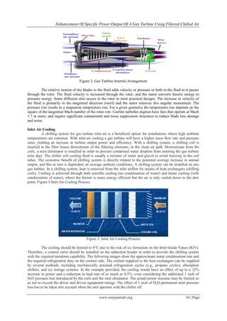 Enhancement Of Specific Power Output Of A Gas Turbine Using Filtered Chilled Air
www.iosrjournals.org 34 | Page
Figure 2: Gas Turbine Internal Arrangement
The relative motion of the blades to the fluid adds velocity or pressure or both to the fluid as it passes
through the rotor. The fluid velocity is increased through the rotor, and the stator converts kinetic energy to
pressure energy. Some diffusion also occurs in the rotor in most practical designs. The increase in velocity of
the fluid is primarily in the tangential direction (swirl) and the stator removes this angular momentum. The
pressure rise results in a stagnation temperature rise. For a given geometry the temperature rise depends on the
square of the tangential Mach number of the rotor row. Current turbofan engines have fans that operate at Mach
1.7 or more, and require significant containment and noise suppression structures to reduce blade loss damage
and noise.
Inlet Air Cooling
A chilling system for gas turbine inlet air is a beneficial option for installations where high ambient
temperatures are common. With inlet air cooling a gas turbine will have a higher mass flow rate and pressure
ratio, yielding an increase in turbine output power and efficiency. With a chilling system, a chilling coil is
inserted in the filter house downstream of the filtering elements, in the clean air path. Downstream from the
coils, a mist eliminator is installed in order to prevent condensed water droplets from entering the gas turbine
inlet duct. The chiller coil cooling fluid is usually a mixture of water and glycol to avoid freezing in the coil
tubes. The economic benefit of chilling system is directly related to the potential average increase in annual
output, and this in turn is dependent on average ambient conditions. A chilling system can be installed on any
gas turbine. In a chilling system, heat is removed from the inlet airflow by means of heat exchangers (chilling
coils). Cooling is achieved through both sensible cooling (no condensation of water) and latent cooling (with
condensation of water), where the former is more energy efficient but the air is only cooled down to the dew
point. Figure 3 Inlet Air Cooling Process
Figure 3: Inlet Air Cooling Process
The cooling should be limited to 8°C due to the risk of ice formation on the Inlet Guide Vanes (IGV).
Therefore, a control valve should be installed on the adduction header in order to provide the chilling system
with the required turndown capability. The following images show the approximate water condensation rate and
the required refrigeration duty on the coolant side. The coolant supplied to the heat exchangers can be supplied
by several methods, including mechanically actuated refrigeration cycles (e.g., propane cycles), absorption
chillers, and ice storage systems. In the example provided, the cooling would have an effect of up to a 22%
increase in power and a reduction in heat rate of as much as 6.5%, even considering the additional 1 inch of
H2O pressure loss introduced by the coils and the mist eliminator. The actual power increase may be limited so
as not to exceed the driver and driven equipment ratings. The effect of 1 inch of H2O permanent inlet pressure
loss has to be taken into account when the unit operates with the chiller off.
 