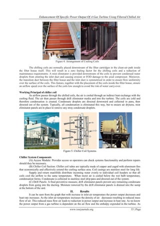 Enhancement Of Specific Power Output Of A Gas Turbine Using Filtered Chilled Air
www.iosrjournals.org 35 | Page
Figure 4: Arrangement of Cooling Coils
The chilling coils are normally placed downstream of the filter cartridges in the clean-air path inside
the filter house itself. This will result in a zero fouling factor for the chilling coils and a reduction of
maintenance requirements. A mist eliminator is provided downstream of the coils to prevent condensed water
droplets from entering the inlet duct and causing erosion or FOD damage to the axial compressor. Moreover,
the transition duct between the filter house and the inlet duct is symmetrical in order to ensure flow uniformity
over the surface of the coils. This feature, together with the placement of the coils inside the filter house, ensure
an airflow speed over the surface of the coils low enough to avoid the risk of water carry-over.
Working Principal of chiller coil
As airflow passes through the chilled coils, the air is cooled through an indirect heat exchange with the
cooling fluid. The air then passes through drift eliminator media and into the turbine. The coils are cold and
therefore condensation is created. Condensate droplets are directed downward and collected in pans, then
directed out of the system. Typically, all condensation is eliminated this way, but to ensure air dryness, mist
eliminator panels are in place to remove any stray condensate droplets.
Figure 5: Chiller Coil Systems
Chiller System Components
(A) Access Module: Provides access so operators can check systems functionality and perform repairs
should they be necessary.
(B) Chiller Coil Section: Chiller coil tubes are typically made of copper and caged with aluminum fins
that economically and effectively extend the cooling surface area. Coil casings are stainless steel for long life.
Supply and return manifolds distribute incoming water evenly to individual coil headers so that all
coils cool the airflow to the same temperature. When moist air is cooled below the wet bulb temperature,
condensation forms. Condensate is collected in stainless steel drip pans and directed out of the system.
(C) Drift Panels: A final preventive measure, drift eliminator panels prevent any remaining condensate
droplets from going into the ducting. Moisture removed by the drift eliminator panels is drained into the sump
at the bottom of the unit.
II. Results
It can be seen from the graph that with increase in inlet air temperature the power output decreases and
heat rate increases. As the inlet air temperature increases the density of air decreases resulting in reduced mass
flow of air. This reduced mass flow air leads to reduction in power output and increase in heat rate. As we know
the power output from a gas turbine is dependent on the air flow and the enthalpy expended in the turbine. As
 